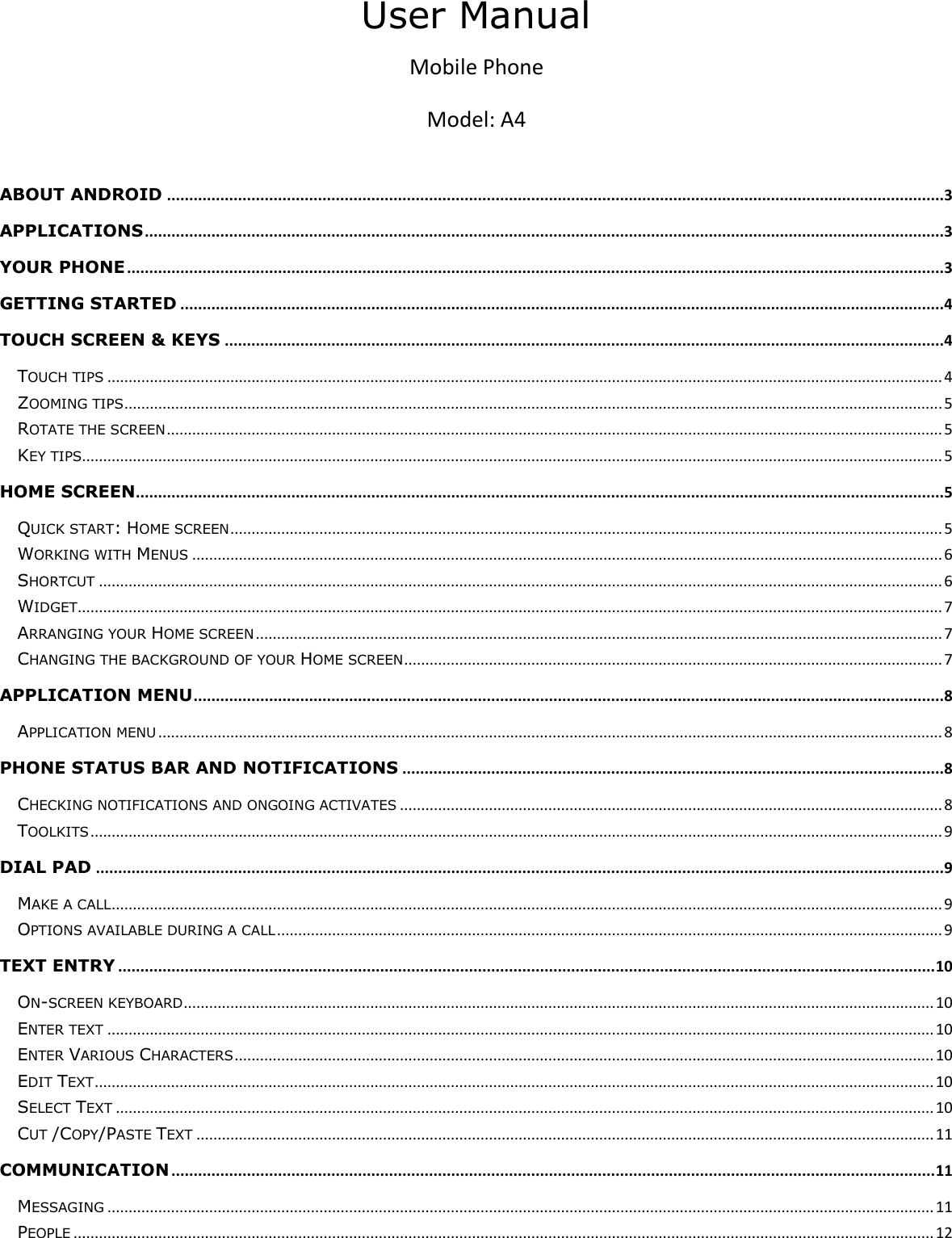     User Manual Mobile Phone Model: A4  ABOUT ANDROID ...............................................................................................................................................................................3 APPLICATIONS ....................................................................................................................................................................................3 YOUR PHONE ........................................................................................................................................................................................3 GETTING STARTED ............................................................................................................................................................................4 TOUCH SCREEN &amp; KEYS ..................................................................................................................................................................4 TOUCH TIPS ..................................................................................................................................................................................................... 4 ZOOMING TIPS ................................................................................................................................................................................................. 5 ROTATE THE SCREEN ....................................................................................................................................................................................... 5 KEY TIPS........................................................................................................................................................................................................... 5 HOME SCREEN......................................................................................................................................................................................5 QUICK START: HOME SCREEN ........................................................................................................................................................................ 5 WORKING WITH MENUS ................................................................................................................................................................................. 6 SHORTCUT ....................................................................................................................................................................................................... 6 WIDGET ............................................................................................................................................................................................................ 7 ARRANGING YOUR HOME SCREEN .................................................................................................................................................................. 7 CHANGING THE BACKGROUND OF YOUR HOME SCREEN ............................................................................................................................... 7 APPLICATION MENU .........................................................................................................................................................................8 APPLICATION MENU ......................................................................................................................................................................................... 8 PHONE STATUS BAR AND NOTIFICATIONS ..........................................................................................................................8 CHECKING NOTIFICATIONS AND ONGOING ACTIVATES ................................................................................................................................ 8 TOOLKITS ......................................................................................................................................................................................................... 9 DIAL PAD ...............................................................................................................................................................................................9 MAKE A CALL .................................................................................................................................................................................................... 9 OPTIONS AVAILABLE DURING A CALL ............................................................................................................................................................. 9 TEXT ENTRY ........................................................................................................................................................................................ 10 ON-SCREEN KEYBOARD ................................................................................................................................................................................. 10 ENTER TEXT ................................................................................................................................................................................................... 10 ENTER VARIOUS CHARACTERS ..................................................................................................................................................................... 10 EDIT TEXT ...................................................................................................................................................................................................... 10 SELECT TEXT ................................................................................................................................................................................................. 10 CUT /COPY/PASTE TEXT .............................................................................................................................................................................. 11 COMMUNICATION ............................................................................................................................................................................ 11 MESSAGING ................................................................................................................................................................................................... 11 PEOPLE ........................................................................................................................................................................................................... 12 