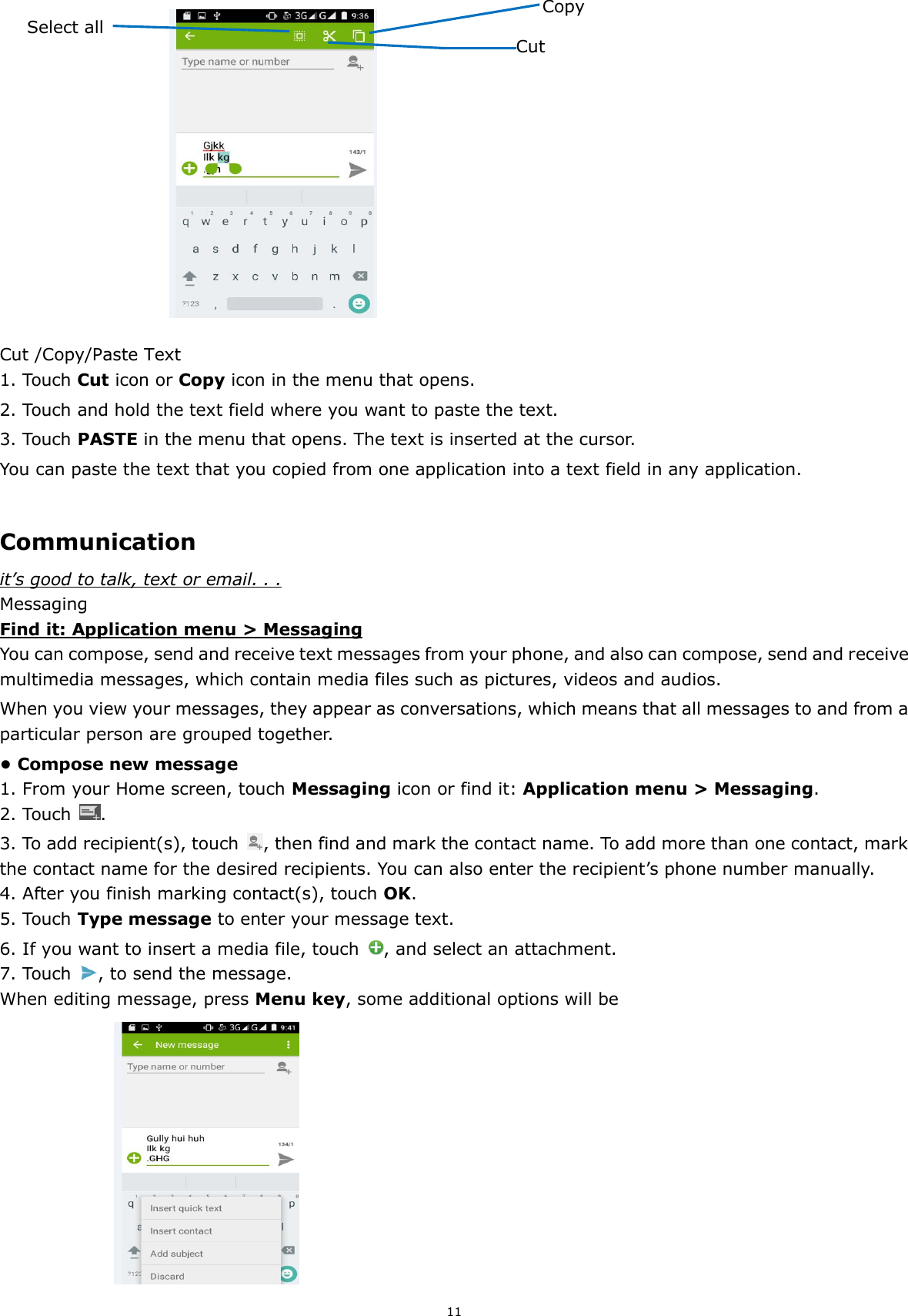 11                                                        Cut /Copy/Paste Text 1. Touch Cut icon or Copy icon in the menu that opens. 2. Touch and hold the text field where you want to paste the text.   3. Touch PASTE in the menu that opens. The text is inserted at the cursor.   You can paste the text that you copied from one application into a text field in any application.  Communication it’s good to talk, text or email. . . Messaging Find it: Application menu &gt; Messaging You can compose, send and receive text messages from your phone, and also can compose, send and receive multimedia messages, which contain media files such as pictures, videos and audios.     When you view your messages, they appear as conversations, which means that all messages to and from a particular person are grouped together. • Compose new message 1. From your Home screen, touch Messaging icon or find it: Application menu &gt; Messaging. 2. Touch  . 3. To add recipient(s), touch  , then find and mark the contact name. To add more than one contact, mark the contact name for the desired recipients. You can also enter the recipient’s phone number manually. 4. After you finish marking contact(s), touch OK. 5. Touch Type message to enter your message text. 6. If you want to insert a media file, touch  , and select an attachment. 7. Touch  , to send the message. When editing message, press Menu key, some additional options will be                        Copy Select all  Cut 