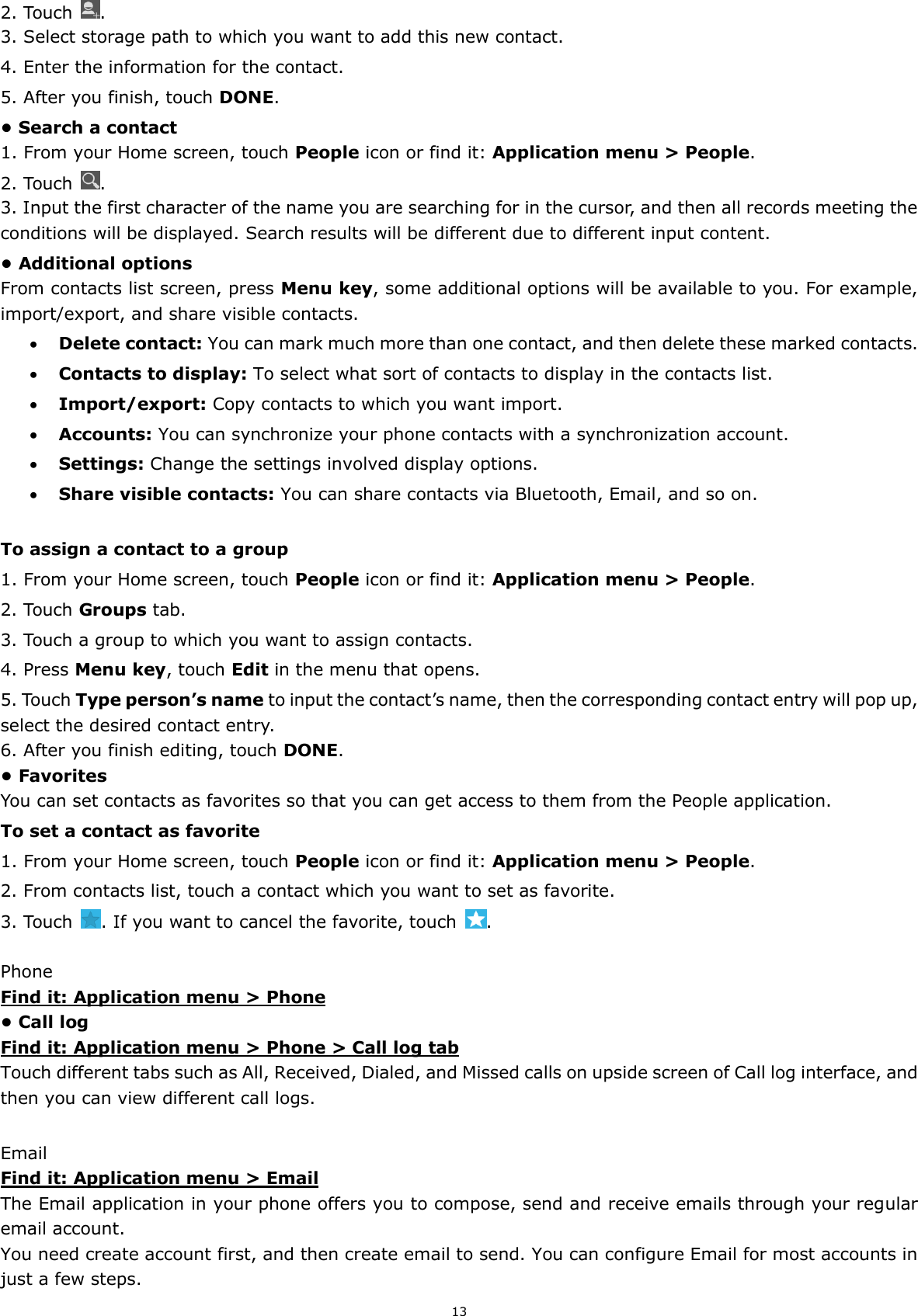 13 2. Touch  . 3. Select storage path to which you want to add this new contact. 4. Enter the information for the contact. 5. After you finish, touch DONE. • Search a contact 1. From your Home screen, touch People icon or find it: Application menu &gt; People.   2. Touch  . 3. Input the first character of the name you are searching for in the cursor, and then all records meeting the conditions will be displayed. Search results will be different due to different input content. • Additional options From contacts list screen, press Menu key, some additional options will be available to you. For example, import/export, and share visible contacts.  Delete contact: You can mark much more than one contact, and then delete these marked contacts.  Contacts to display: To select what sort of contacts to display in the contacts list.  Import/export: Copy contacts to which you want import.  Accounts: You can synchronize your phone contacts with a synchronization account.  Settings: Change the settings involved display options.  Share visible contacts: You can share contacts via Bluetooth, Email, and so on.  To assign a contact to a group 1. From your Home screen, touch People icon or find it: Application menu &gt; People.   2. Touch Groups tab. 3. Touch a group to which you want to assign contacts. 4. Press Menu key, touch Edit in the menu that opens. 5. Touch Type person’s name to input the contact’s name, then the corresponding contact entry will pop up, select the desired contact entry. 6. After you finish editing, touch DONE. • Favorites You can set contacts as favorites so that you can get access to them from the People application.   To set a contact as favorite 1. From your Home screen, touch People icon or find it: Application menu &gt; People.   2. From contacts list, touch a contact which you want to set as favorite. 3. Touch  . If you want to cancel the favorite, touch  .  Phone Find it: Application menu &gt; Phone • Call log Find it: Application menu &gt; Phone &gt; Call log tab Touch different tabs such as All, Received, Dialed, and Missed calls on upside screen of Call log interface, and then you can view different call logs.  Email Find it: Application menu &gt; Email The Email application in your phone offers you to compose, send and receive emails through your regular email account. You need create account first, and then create email to send. You can configure Email for most accounts in just a few steps. 
