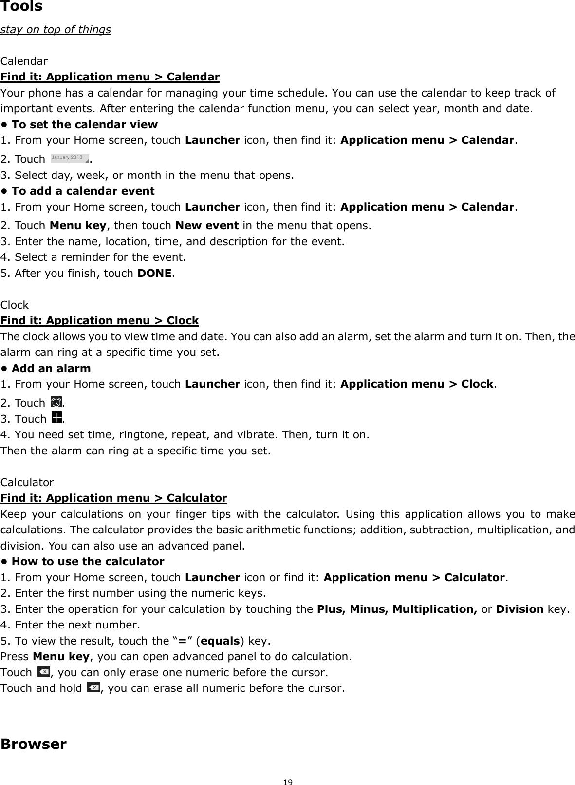 19   Tools stay on top of things  Calendar Find it: Application menu &gt; Calendar Your phone has a calendar for managing your time schedule. You can use the calendar to keep track of important events. After entering the calendar function menu, you can select year, month and date.   • To set the calendar view 1. From your Home screen, touch Launcher icon, then find it: Application menu &gt; Calendar.  2. Touch  . 3. Select day, week, or month in the menu that opens. • To add a calendar event 1. From your Home screen, touch Launcher icon, then find it: Application menu &gt; Calendar.  2. Touch Menu key, then touch New event in the menu that opens. 3. Enter the name, location, time, and description for the event. 4. Select a reminder for the event. 5. After you finish, touch DONE.  Clock Find it: Application menu &gt; Clock The clock allows you to view time and date. You can also add an alarm, set the alarm and turn it on. Then, the alarm can ring at a specific time you set.   • Add an alarm 1. From your Home screen, touch Launcher icon, then find it: Application menu &gt; Clock.   2. Touch  . 3. Touch  . 4. You need set time, ringtone, repeat, and vibrate. Then, turn it on.   Then the alarm can ring at a specific time you set.  Calculator Find it: Application menu &gt; Calculator Keep  your calculations  on  your  finger tips  with the  calculator.  Using this application  allows  you  to  make calculations. The calculator provides the basic arithmetic functions; addition, subtraction, multiplication, and division. You can also use an advanced panel. • How to use the calculator 1. From your Home screen, touch Launcher icon or find it: Application menu &gt; Calculator. 2. Enter the first number using the numeric keys. 3. Enter the operation for your calculation by touching the Plus, Minus, Multiplication, or Division key. 4. Enter the next number. 5. To view the result, touch the “=” (equals) key. Press Menu key, you can open advanced panel to do calculation. Touch  , you can only erase one numeric before the cursor. Touch and hold  , you can erase all numeric before the cursor.   Browser 