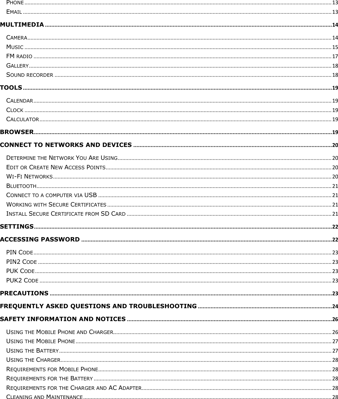  PHONE ............................................................................................................................................................................................................ 13 EMAIL ............................................................................................................................................................................................................. 13 MULTIMEDIA ...................................................................................................................................................................................... 14 CAMERA .......................................................................................................................................................................................................... 14 MUSIC ............................................................................................................................................................................................................ 15 FM RADIO ...................................................................................................................................................................................................... 17 GALLERY ......................................................................................................................................................................................................... 18 SOUND RECORDER ........................................................................................................................................................................................ 18 TOOLS .................................................................................................................................................................................................... 19 CALENDAR ...................................................................................................................................................................................................... 19 CLOCK ............................................................................................................................................................................................................ 19 CALCULATOR .................................................................................................................................................................................................. 19 BROWSER ............................................................................................................................................................................................. 19 CONNECT TO NETWORKS AND DEVICES .............................................................................................................................. 20 DETERMINE THE NETWORK YOU ARE USING .............................................................................................................................................. 20 EDIT OR CREATE NEW ACCESS POINTS ...................................................................................................................................................... 20 WI-FI NETWORKS ......................................................................................................................................................................................... 20 BLUETOOTH .................................................................................................................................................................................................... 21 CONNECT TO A COMPUTER VIA USB ........................................................................................................................................................... 21 WORKING WITH SECURE CERTIFICATES ..................................................................................................................................................... 21 INSTALL SECURE CERTIFICATE FROM SD CARD ........................................................................................................................................ 21 SETTINGS ............................................................................................................................................................................................. 22 ACCESSING PASSWORD ............................................................................................................................................................... 22 PIN CODE ...................................................................................................................................................................................................... 23 PIN2 CODE ................................................................................................................................................................................................... 23 PUK CODE ..................................................................................................................................................................................................... 23 PUK2 CODE .................................................................................................................................................................................................. 23 PRECAUTIONS ................................................................................................................................................................................... 23 FREQUENTLY ASKED QUESTIONS AND TROUBLESHOOTING ..................................................................................... 24 SAFETY INFORMATION AND NOTICES .................................................................................................................................. 26 USING THE MOBILE PHONE AND CHARGER................................................................................................................................................. 26 USING THE MOBILE PHONE .......................................................................................................................................................................... 27 USING THE BATTERY ..................................................................................................................................................................................... 27 USING THE CHARGER .................................................................................................................................................................................... 28 REQUIREMENTS FOR MOBILE PHONE ........................................................................................................................................................... 28 REQUIREMENTS FOR THE BATTERY .............................................................................................................................................................. 28 REQUIREMENTS FOR THE CHARGER AND AC ADAPTER .............................................................................................................................. 28 CLEANING AND MAINTENANCE ..................................................................................................................................................................... 28 