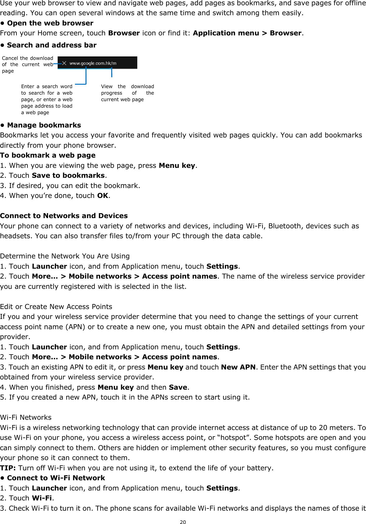 20 Use your web browser to view and navigate web pages, add pages as bookmarks, and save pages for offline reading. You can open several windows at the same time and switch among them easily.   • Open the web browser From your Home screen, touch Browser icon or find it: Application menu &gt; Browser.   • Search and address bar      • Manage bookmarks Bookmarks let you access your favorite and frequently visited web pages quickly. You can add bookmarks directly from your phone browser.   To bookmark a web page 1. When you are viewing the web page, press Menu key. 2. Touch Save to bookmarks.   3. If desired, you can edit the bookmark. 4. When you’re done, touch OK.  Connect to Networks and Devices Your phone can connect to a variety of networks and devices, including Wi-Fi, Bluetooth, devices such as headsets. You can also transfer files to/from your PC through the data cable.  Determine the Network You Are Using 1. Touch Launcher icon, and from Application menu, touch Settings. 2. Touch More... &gt; Mobile networks &gt; Access point names. The name of the wireless service provider you are currently registered with is selected in the list.  Edit or Create New Access Points If you and your wireless service provider determine that you need to change the settings of your current access point name (APN) or to create a new one, you must obtain the APN and detailed settings from your provider. 1. Touch Launcher icon, and from Application menu, touch Settings. 2. Touch More... &gt; Mobile networks &gt; Access point names. 3. Touch an existing APN to edit it, or press Menu key and touch New APN. Enter the APN settings that you obtained from your wireless service provider. 4. When you finished, press Menu key and then Save. 5. If you created a new APN, touch it in the APNs screen to start using it.  Wi-Fi Networks Wi-Fi is a wireless networking technology that can provide internet access at distance of up to 20 meters. To use Wi-Fi on your phone, you access a wireless access point, or “hotspot”. Some hotspots are open and you can simply connect to them. Others are hidden or implement other security features, so you must configure your phone so it can connect to them. TIP: Turn off Wi-Fi when you are not using it, to extend the life of your battery. • Connect to Wi-Fi Network 1. Touch Launcher icon, and from Application menu, touch Settings. 2. Touch Wi-Fi. 3. Check Wi-Fi to turn it on. The phone scans for available Wi-Fi networks and displays the names of those it Cancel the download of  the  current  web page Enter  a  search  word to  search  for  a  web page, or enter a web page address to load a web page View  the  download progress  of  the current web page 