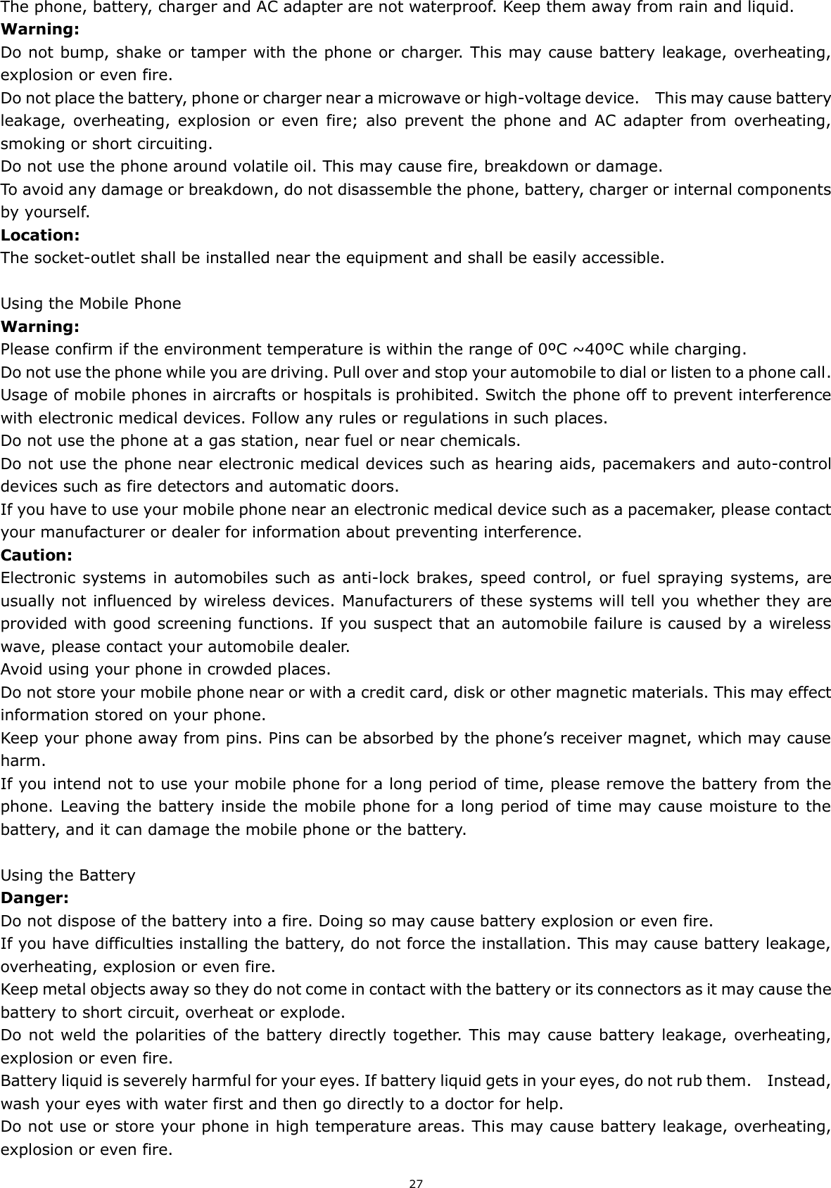 27 The phone, battery, charger and AC adapter are not waterproof. Keep them away from rain and liquid. Warning: Do not bump, shake or tamper with the phone or charger. This may cause battery leakage, overheating, explosion or even fire. Do not place the battery, phone or charger near a microwave or high-voltage device.    This may cause battery leakage, overheating, explosion  or  even  fire;  also  prevent  the  phone  and  AC  adapter  from  overheating, smoking or short circuiting. Do not use the phone around volatile oil. This may cause fire, breakdown or damage. To avoid any damage or breakdown, do not disassemble the phone, battery, charger or internal components by yourself. Location:     The socket-outlet shall be installed near the equipment and shall be easily accessible.  Using the Mobile Phone Warning: Please confirm if the environment temperature is within the range of 0ºC ~40ºC while charging. Do not use the phone while you are driving. Pull over and stop your automobile to dial or listen to a phone call. Usage of mobile phones in aircrafts or hospitals is prohibited. Switch the phone off to prevent interference with electronic medical devices. Follow any rules or regulations in such places. Do not use the phone at a gas station, near fuel or near chemicals. Do not use the phone near electronic medical devices such as hearing aids, pacemakers and auto-control devices such as fire detectors and automatic doors.   If you have to use your mobile phone near an electronic medical device such as a pacemaker, please contact your manufacturer or dealer for information about preventing interference. Caution: Electronic  systems in automobiles such as  anti-lock brakes, speed control, or fuel spraying systems, are usually not influenced by wireless devices. Manufacturers of these systems will tell you whether they are provided with good screening functions. If you suspect that an automobile failure is caused by a wireless wave, please contact your automobile dealer. Avoid using your phone in crowded places. Do not store your mobile phone near or with a credit card, disk or other magnetic materials. This may effect information stored on your phone. Keep your phone away from pins. Pins can be absorbed by the phone’s receiver magnet, which may cause harm. If you intend not to use your mobile phone for a long period of time, please remove the battery from the phone. Leaving the battery inside the mobile phone for a long period of time may cause moisture to the battery, and it can damage the mobile phone or the battery.  Using the Battery Danger: Do not dispose of the battery into a fire. Doing so may cause battery explosion or even fire. If you have difficulties installing the battery, do not force the installation. This may cause battery leakage, overheating, explosion or even fire. Keep metal objects away so they do not come in contact with the battery or its connectors as it may cause the battery to short circuit, overheat or explode.   Do not weld the polarities of the battery directly together. This may cause battery leakage, overheating, explosion or even fire. Battery liquid is severely harmful for your eyes. If battery liquid gets in your eyes, do not rub them.    Instead, wash your eyes with water first and then go directly to a doctor for help. Do not use or store your phone in high temperature areas. This may cause battery leakage, overheating, explosion or even fire. 