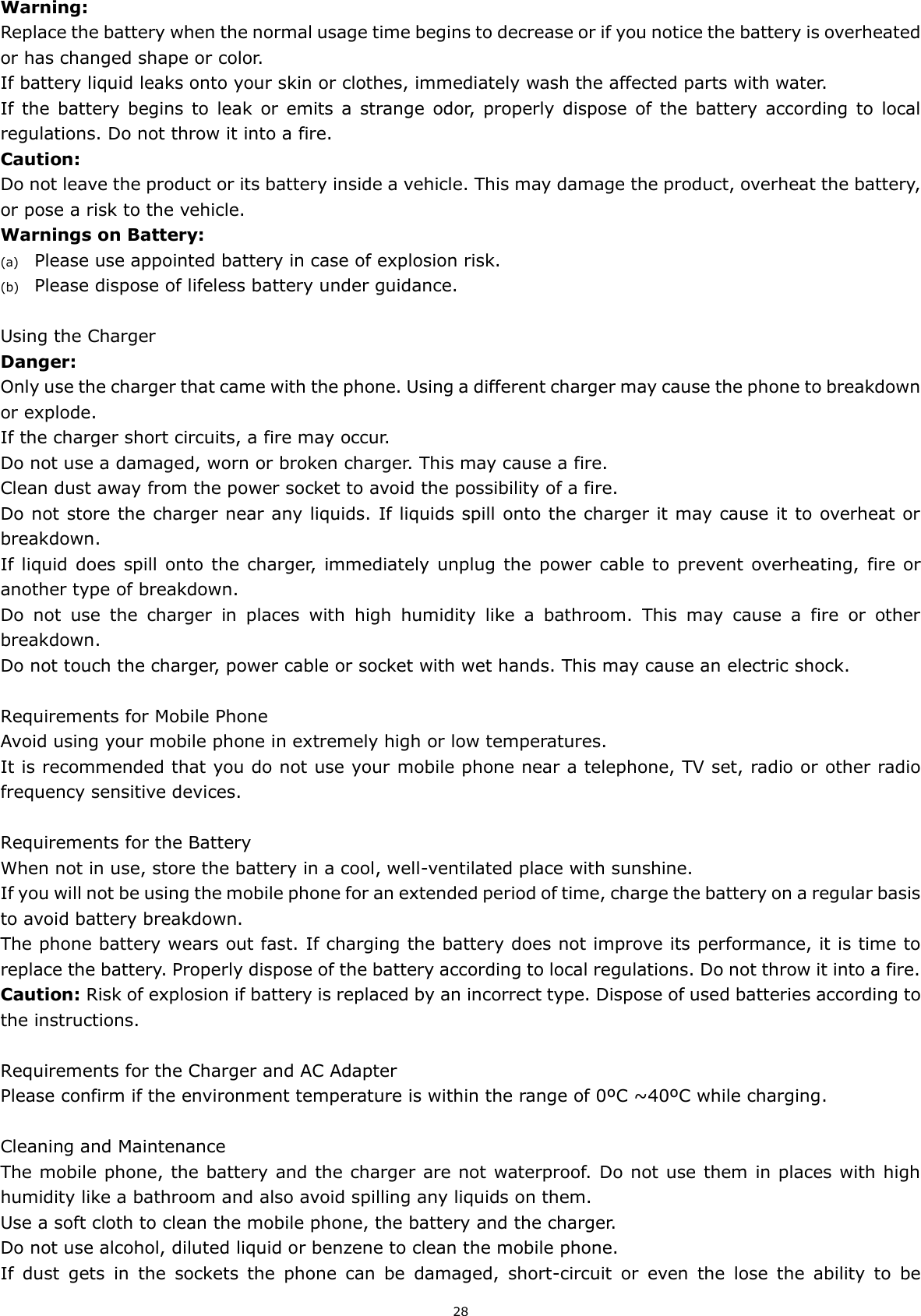 28 Warning: Replace the battery when the normal usage time begins to decrease or if you notice the battery is overheated or has changed shape or color.   If battery liquid leaks onto your skin or clothes, immediately wash the affected parts with water.   If  the  battery  begins to  leak  or  emits  a  strange  odor,  properly dispose of  the  battery  according to  local regulations. Do not throw it into a fire.   Caution: Do not leave the product or its battery inside a vehicle. This may damage the product, overheat the battery, or pose a risk to the vehicle. Warnings on Battery: (a) Please use appointed battery in case of explosion risk. (b) Please dispose of lifeless battery under guidance.  Using the Charger Danger: Only use the charger that came with the phone. Using a different charger may cause the phone to breakdown or explode.   If the charger short circuits, a fire may occur.   Do not use a damaged, worn or broken charger. This may cause a fire.   Clean dust away from the power socket to avoid the possibility of a fire. Do not store the charger near any liquids. If liquids spill onto the charger it may cause it to overheat or breakdown. If liquid does spill onto the charger,  immediately unplug the power  cable to prevent overheating, fire or another type of breakdown. Do  not  use  the  charger  in  places  with  high  humidity  like  a  bathroom.  This  may  cause  a  fire  or  other breakdown. Do not touch the charger, power cable or socket with wet hands. This may cause an electric shock.  Requirements for Mobile Phone Avoid using your mobile phone in extremely high or low temperatures.   It is recommended that you do not use your mobile phone near a telephone, TV set, radio or other radio frequency sensitive devices.  Requirements for the Battery When not in use, store the battery in a cool, well-ventilated place with sunshine. If you will not be using the mobile phone for an extended period of time, charge the battery on a regular basis to avoid battery breakdown. The phone battery wears out fast. If charging the battery does not improve its performance, it is time to replace the battery. Properly dispose of the battery according to local regulations. Do not throw it into a fire. Caution: Risk of explosion if battery is replaced by an incorrect type. Dispose of used batteries according to the instructions.  Requirements for the Charger and AC Adapter Please confirm if the environment temperature is within the range of 0ºC ~40ºC while charging.  Cleaning and Maintenance The mobile phone, the battery and the charger are not waterproof. Do not use them in places with high humidity like a bathroom and also avoid spilling any liquids on them. Use a soft cloth to clean the mobile phone, the battery and the charger. Do not use alcohol, diluted liquid or benzene to clean the mobile phone. If  dust  gets  in  the  sockets  the  phone  can  be  damaged,  short-circuit  or  even  the  lose  the  ability  to  be 