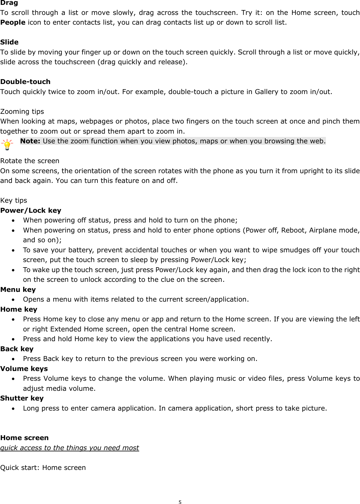 5  Drag To scroll through a list or move  slowly, drag  across the touchscreen. Try it:  on the  Home screen, touch People icon to enter contacts list, you can drag contacts list up or down to scroll list.  Slide To slide by moving your finger up or down on the touch screen quickly. Scroll through a list or move quickly, slide across the touchscreen (drag quickly and release).  Double-touch Touch quickly twice to zoom in/out. For example, double-touch a picture in Gallery to zoom in/out.    Zooming tips When looking at maps, webpages or photos, place two fingers on the touch screen at once and pinch them together to zoom out or spread them apart to zoom in. Note: Use the zoom function when you view photos, maps or when you browsing the web.  Rotate the screen On some screens, the orientation of the screen rotates with the phone as you turn it from upright to its slide and back again. You can turn this feature on and off.  Key tips Power/Lock key    When powering off status, press and hold to turn on the phone;    When powering on status, press and hold to enter phone options (Power off, Reboot, Airplane mode, and so on);  To save your battery, prevent accidental touches or when you want to wipe smudges off your touch screen, put the touch screen to sleep by pressing Power/Lock key;  To wake up the touch screen, just press Power/Lock key again, and then drag the lock icon to the right on the screen to unlock according to the clue on the screen. Menu key  Opens a menu with items related to the current screen/application. Home key  Press Home key to close any menu or app and return to the Home screen. If you are viewing the left or right Extended Home screen, open the central Home screen.  Press and hold Home key to view the applications you have used recently. Back key  Press Back key to return to the previous screen you were working on. Volume keys  Press Volume keys to change the volume. When playing music or video files, press Volume keys to adjust media volume. Shutter key  Long press to enter camera application. In camera application, short press to take picture.   Home screen quick access to the things you need most  Quick start: Home screen 
