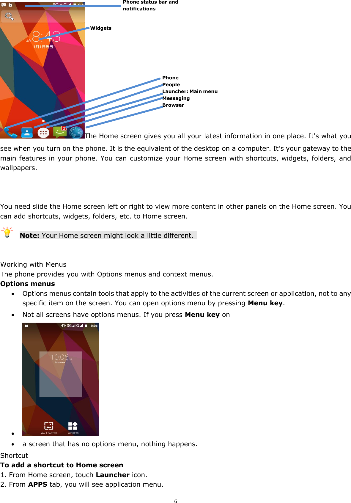 6 The Home screen gives you all your latest information in one place. It&apos;s what you see when you turn on the phone. It is the equivalent of the desktop on a computer. It’s your gateway to the main features in your phone. You can customize your Home screen with shortcuts, widgets, folders, and wallpapers.      You need slide the Home screen left or right to view more content in other panels on the Home screen. You can add shortcuts, widgets, folders, etc. to Home screen.  Note: Your Home screen might look a little different.     Working with Menus The phone provides you with Options menus and context menus. Options menus  Options menus contain tools that apply to the activities of the current screen or application, not to any specific item on the screen. You can open options menu by pressing Menu key.  Not all screens have options menus. If you press Menu key on      a screen that has no options menu, nothing happens. Shortcut   To add a shortcut to Home screen 1. From Home screen, touch Launcher icon. 2. From APPS tab, you will see application menu. Phone People Launcher: Main menu Messaging Browser Phone status bar and notifications Widgets 