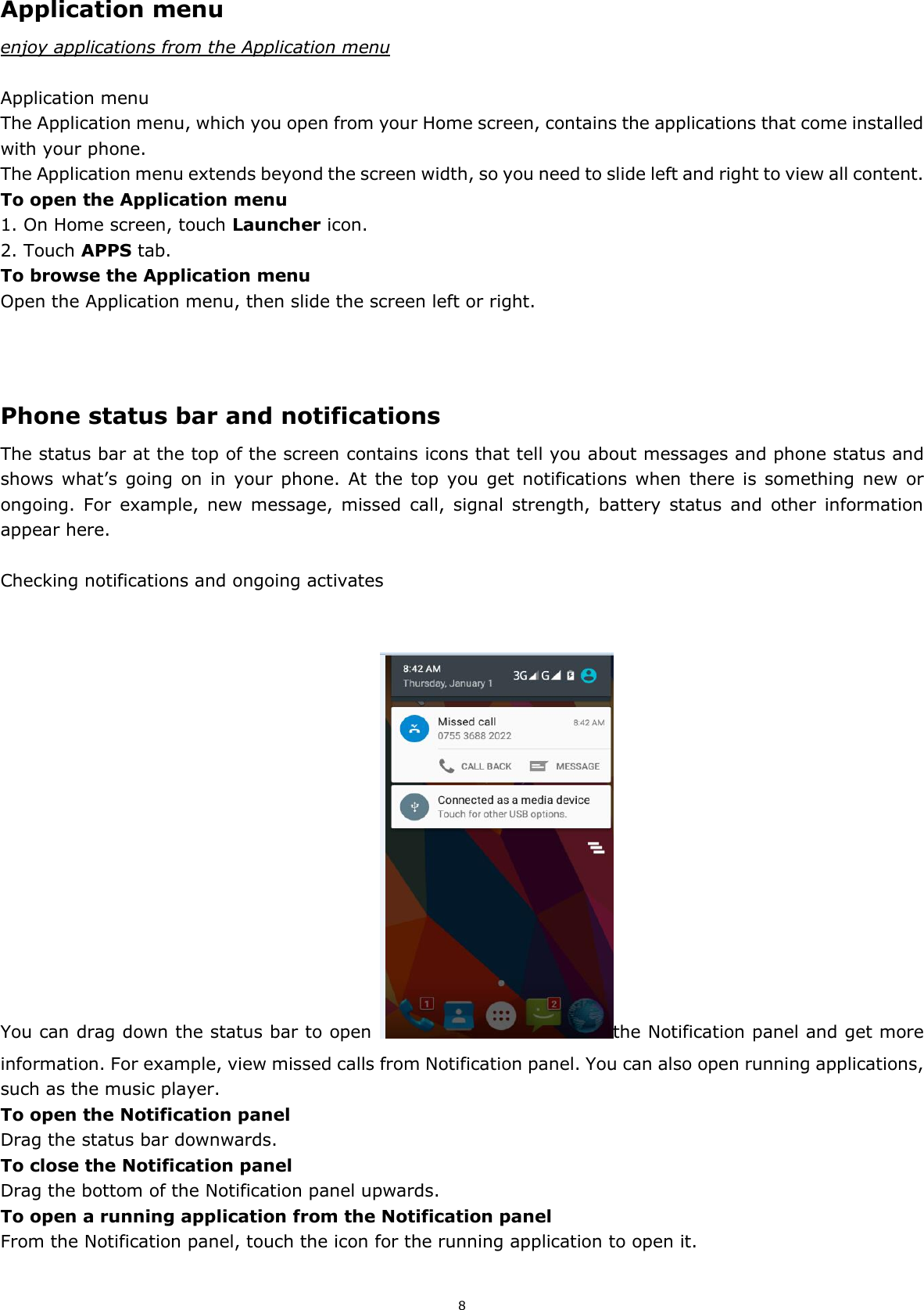 8 Application menu enjoy applications from the Application menu  Application menu The Application menu, which you open from your Home screen, contains the applications that come installed with your phone. The Application menu extends beyond the screen width, so you need to slide left and right to view all content. To open the Application menu 1. On Home screen, touch Launcher icon.   2. Touch APPS tab. To browse the Application menu Open the Application menu, then slide the screen left or right.    Phone status bar and notifications The status bar at the top of the screen contains icons that tell you about messages and phone status and shows what’s going on  in  your  phone.  At  the  top  you  get notifications  when  there  is  something new or ongoing.  For  example,  new  message,  missed  call,  signal  strength,  battery  status  and  other  information appear here.    Checking notifications and ongoing activates   You can drag down the status bar to open  the Notification panel and get more information. For example, view missed calls from Notification panel. You can also open running applications, such as the music player. To open the Notification panel Drag the status bar downwards. To close the Notification panel Drag the bottom of the Notification panel upwards. To open a running application from the Notification panel From the Notification panel, touch the icon for the running application to open it.  