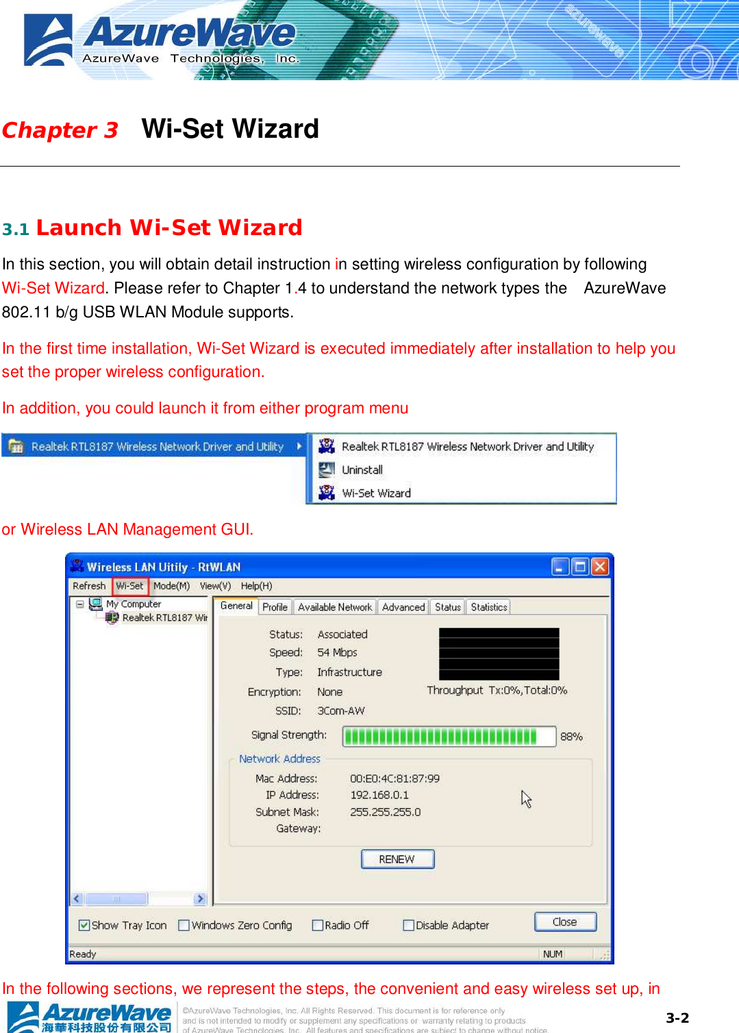  3-2Chapter 3   Wi-Set Wizard  3.1 Launch Wi-Set Wizard In this section, you will obtain detail instruction in setting wireless configuration by following Wi-Set Wizard. Please refer to Chapter 1.4 to understand the network types the  AzureWave 802.11 b/g USB WLAN Module supports. In the first time installation, Wi-Set Wizard is executed immediately after installation to help you set the proper wireless configuration.  In addition, you could launch it from either program menu    or Wireless LAN Management GUI.  In the following sections, we represent the steps, the convenient and easy wireless set up, in 