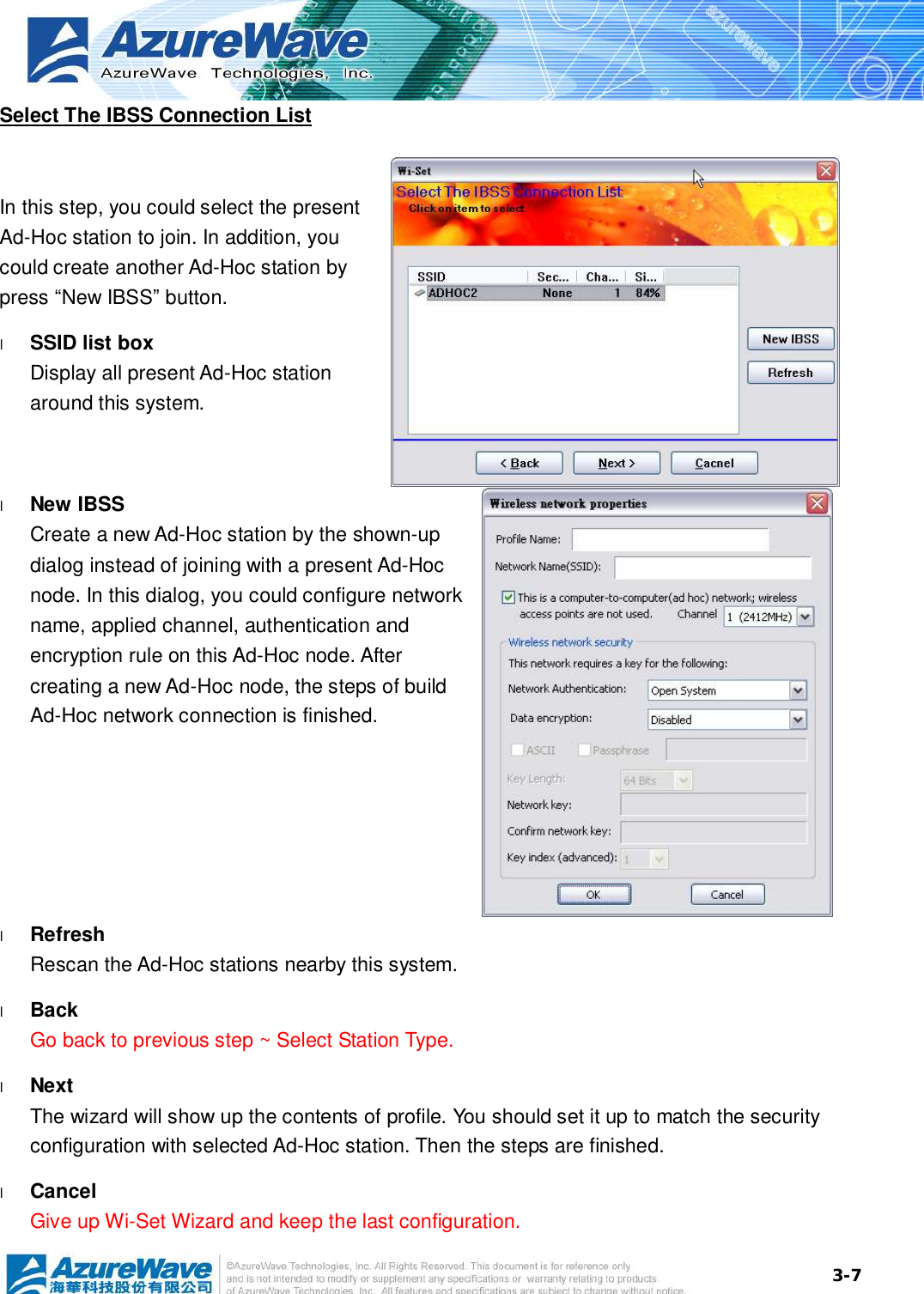  3-7Select The IBSS Connection List  In this step, you could select the present Ad-Hoc station to join. In addition, you could create another Ad-Hoc station by press “New IBSS” button. l  SSID list box Display all present Ad-Hoc station around this system. l  New IBSS Create a new Ad-Hoc station by the shown-up dialog instead of joining with a present Ad-Hoc node. In this dialog, you could configure network name, applied channel, authentication and encryption rule on this Ad-Hoc node. After creating a new Ad-Hoc node, the steps of build Ad-Hoc network connection is finished.  l  Refresh Rescan the Ad-Hoc stations nearby this system. l  Back Go back to previous step ~ Select Station Type. l  Next The wizard will show up the contents of profile. You should set it up to match the security configuration with selected Ad-Hoc station. Then the steps are finished. l  Cancel Give up Wi-Set Wizard and keep the last configuration. 