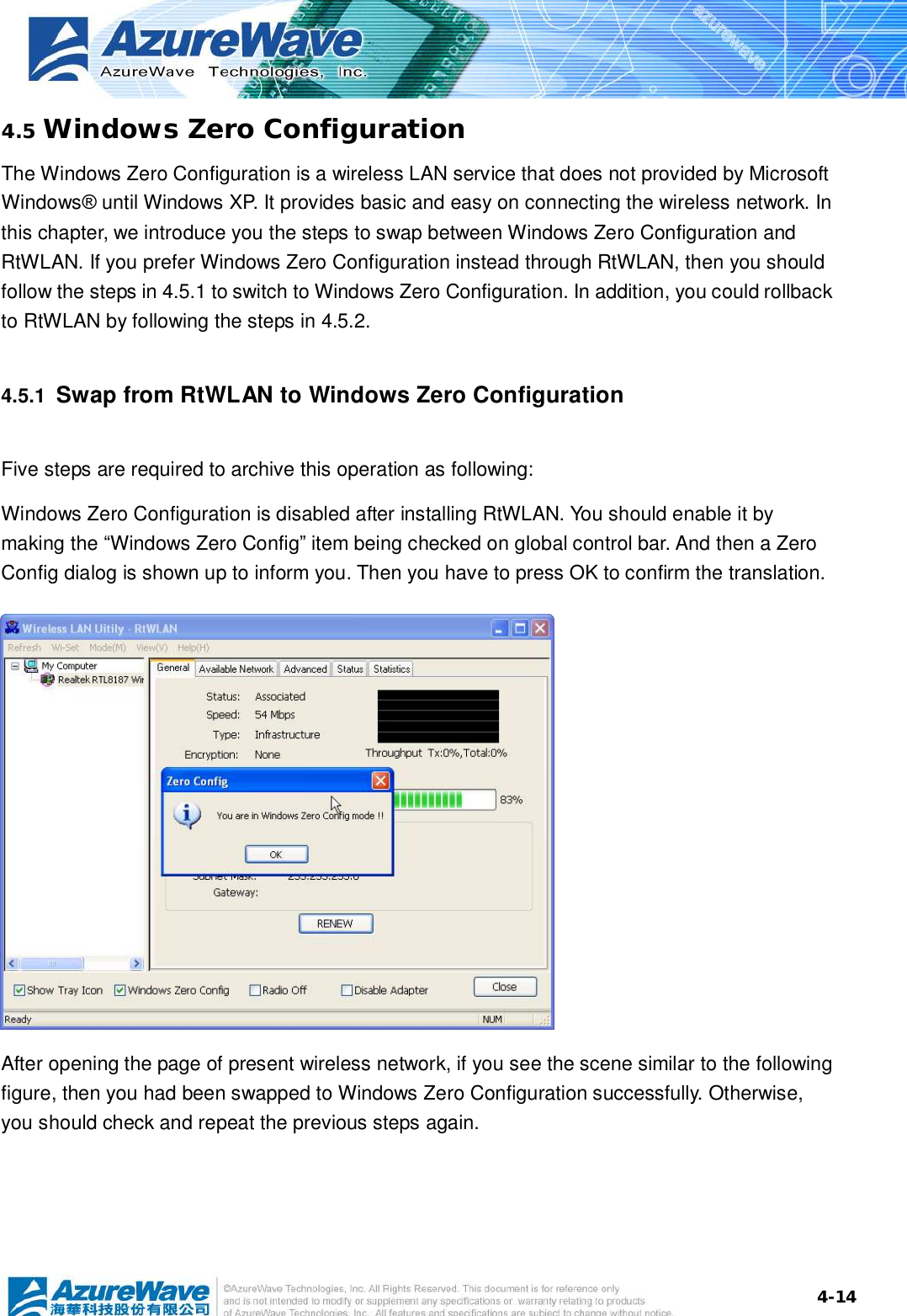  4-144.5 Windows Zero Configuration The Windows Zero Configuration is a wireless LAN service that does not provided by Microsoft Windows® until Windows XP. It provides basic and easy on connecting the wireless network. In this chapter, we introduce you the steps to swap between Windows Zero Configuration and RtWLAN. If you prefer Windows Zero Configuration instead through RtWLAN, then you should follow the steps in 4.5.1 to switch to Windows Zero Configuration. In addition, you could rollback to RtWLAN by following the steps in 4.5.2. 4.5.1  Swap from RtWLAN to Windows Zero Configuration Five steps are required to archive this operation as following: Windows Zero Configuration is disabled after installing RtWLAN. You should enable it by making the “Windows Zero Config” item being checked on global control bar. And then a Zero Config dialog is shown up to inform you. Then you have to press OK to confirm the translation.           After opening the page of present wireless network, if you see the scene similar to the following figure, then you had been swapped to Windows Zero Configuration successfully. Otherwise, you should check and repeat the previous steps again. 