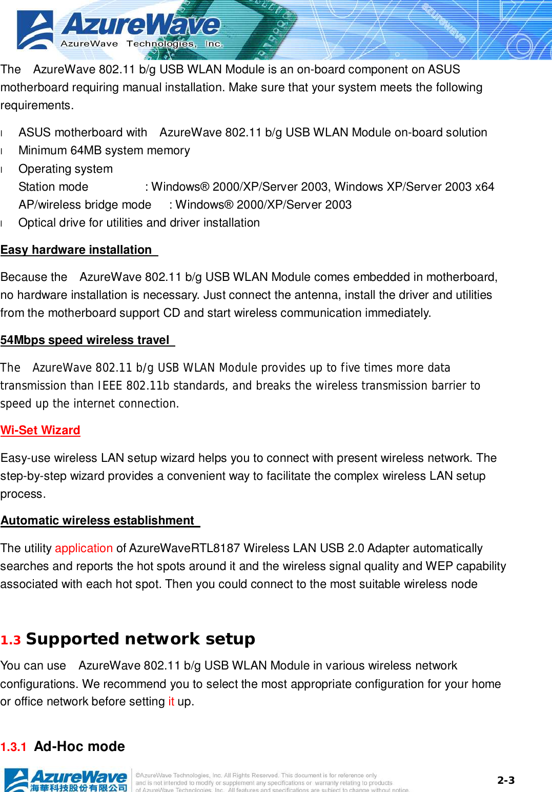  2-3The  AzureWave 802.11 b/g USB WLAN Module is an on-board component on ASUS motherboard requiring manual installation. Make sure that your system meets the following requirements. l  ASUS motherboard with  AzureWave 802.11 b/g USB WLAN Module on-board solution  l  Minimum 64MB system memory l  Operating system Station mode   : Windows® 2000/XP/Server 2003, Windows XP/Server 2003 x64 AP/wireless bridge mode : Windows® 2000/XP/Server 2003 l  Optical drive for utilities and driver installation Easy hardware installation   Because the  AzureWave 802.11 b/g USB WLAN Module comes embedded in motherboard, no hardware installation is necessary. Just connect the antenna, install the driver and utilities from the motherboard support CD and start wireless communication immediately. 54Mbps speed wireless travel   The  AzureWave 802.11 b/g USB WLAN Module provides up to five times more data transmission than IEEE 802.11b standards, and breaks the wireless transmission barrier to speed up the internet connection. Wi-Set Wizard Easy-use wireless LAN setup wizard helps you to connect with present wireless network. The step-by-step wizard provides a convenient way to facilitate the complex wireless LAN setup process. Automatic wireless establishment   The utility application of AzureWaveRTL8187 Wireless LAN USB 2.0 Adapter automatically searches and reports the hot spots around it and the wireless signal quality and WEP capability associated with each hot spot. Then you could connect to the most suitable wireless node   1.3 Supported network setup You can use  AzureWave 802.11 b/g USB WLAN Module in various wireless network configurations. We recommend you to select the most appropriate configuration for your home or office network before setting it up. 1.3.1  Ad-Hoc mode 