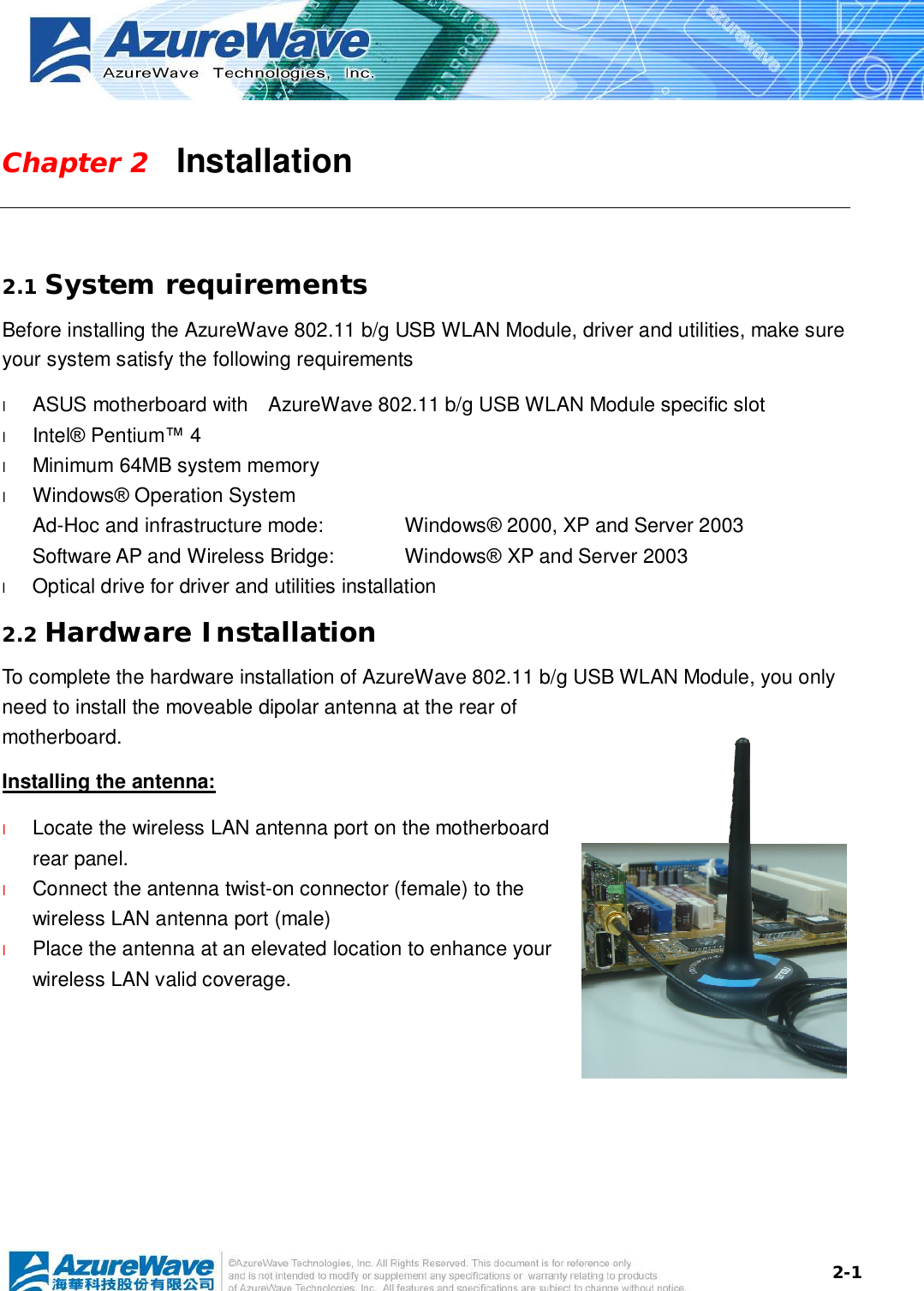  2-1Chapter 2   Installation  2.1 System requirements Before installing the AzureWave 802.11 b/g USB WLAN Module, driver and utilities, make sure your system satisfy the following requirements l  ASUS motherboard with  AzureWave 802.11 b/g USB WLAN Module specific slot l  Intel® Pentium™ 4 l  Minimum 64MB system memory l  Windows® Operation System Ad-Hoc and infrastructure mode:   Windows® 2000, XP and Server 2003 Software AP and Wireless Bridge:  Windows® XP and Server 2003 l  Optical drive for driver and utilities installation 2.2 Hardware Installation To complete the hardware installation of AzureWave 802.11 b/g USB WLAN Module, you only need to install the moveable dipolar antenna at the rear of motherboard. Installing the antenna: l  Locate the wireless LAN antenna port on the motherboard rear panel.  l  Connect the antenna twist-on connector (female) to the wireless LAN antenna port (male) l  Place the antenna at an elevated location to enhance your wireless LAN valid coverage.    