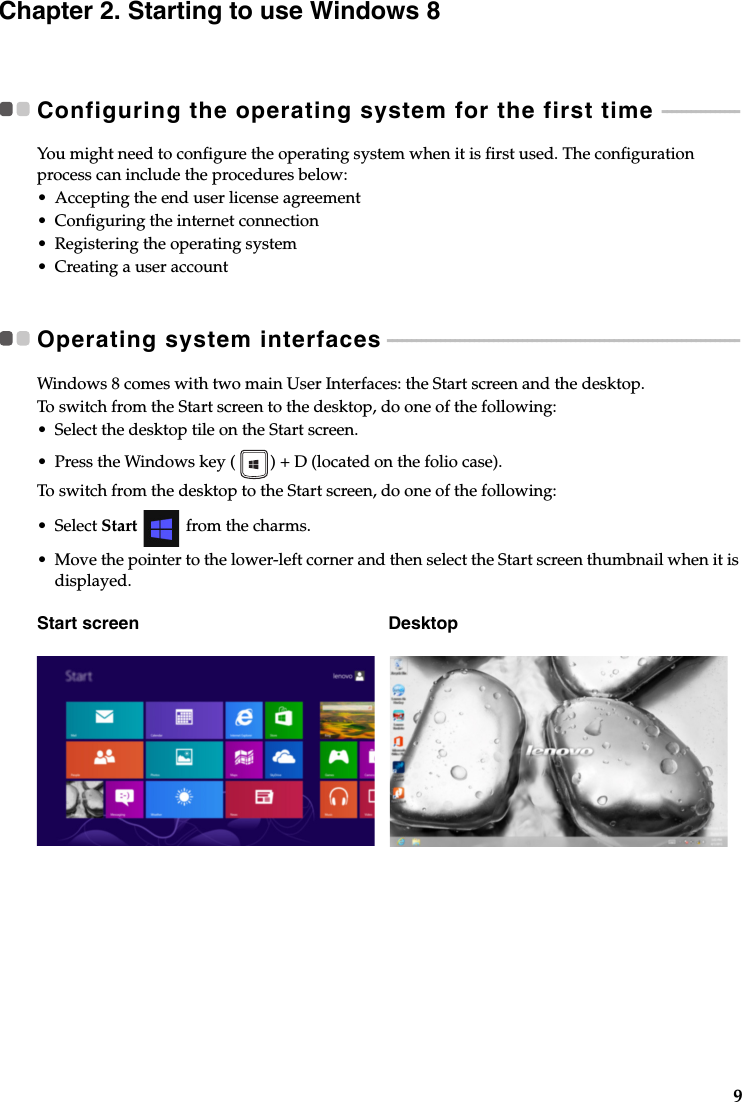 9Chapter 2. Starting to use Windows 8Configuring the operating system for the first time  - - - - - - - - - - - - - - - -You might need to configure the operating system when it is first used. The configuration process can include the procedures below:•Accepting the end user license agreement•Configuring the internet connection•Registering the operating system•Creating a user accountOperating system interfaces - - - - - - - - - - - - - - - - - - - - - - - - - - - - - - - - - - - - - - - - - - - - - - - - - - - - - - - - - - - - - - - - - - - - - - - - -Windows 8 comes with two main User Interfaces: the Start screen and the desktop.To switch from the Start screen to the desktop, do one of the following:•Select the desktop tile on the Start screen.• Press the Windows key ( ) + D (located on the folio case).To switch from the desktop to the Start screen, do one of the following:•Select Start  from the charms.•Move the pointer to the lower-left corner and then select the Start screen thumbnail when it is displayed.Start screen Desktop