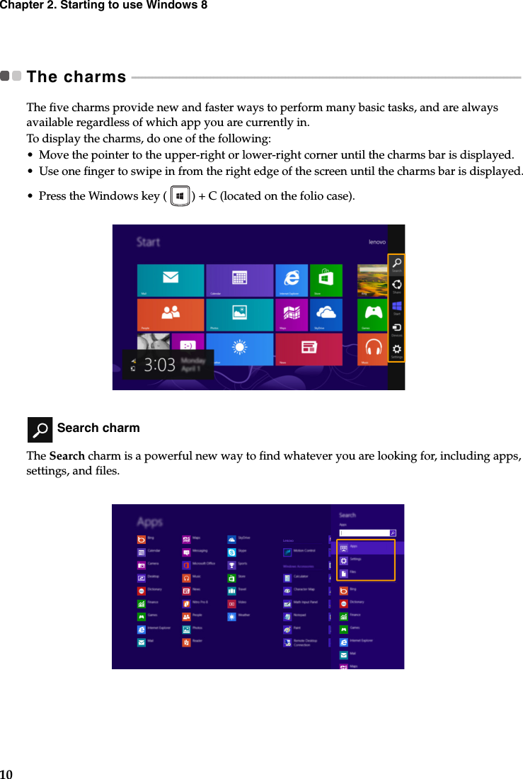 10Chapter 2. Starting to use Windows 8The charms  - - - - - - - - - - - - - - - - - - - - - - - - - - - - - - - - - - - - - - - - - - - - - - - - - - - - - - - - - - - - - - - - - - - - - - - - - - - - - - - - - - - - - - - - - - - - - - - - - - - - - - - - - - - - - - - - - - The five charms provide new and faster ways to perform many basic tasks, and are always available regardless of which app you are currently in.To display the charms, do one of the following:•Move the pointer to the upper-right or lower-right corner until the charms bar is displayed.•Use one finger to swipe in from the right edge of the screen until the charms bar is displayed.• Press the Windows key ( ) + C (located on the folio case). Search charmThe Search charm is a powerful new way to find whatever you are looking for, including apps, settings, and files. 
