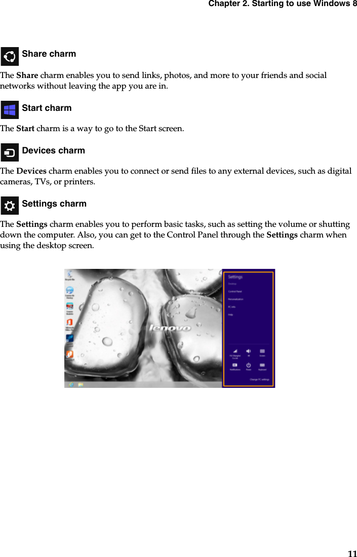 Chapter 2. Starting to use Windows 811 Share charmThe Share charm enables you to send links, photos, and more to your friends and social networks without leaving the app you are in. Start charmThe Start charm is a way to go to the Start screen. Devices charmThe Devices charm enables you to connect or send files to any external devices, such as digital cameras, TVs, or printers. Settings charmThe Settings charm enables you to perform basic tasks, such as setting the volume or shutting down the computer. Also, you can get to the Control Panel through the Settings charm when using the desktop screen.