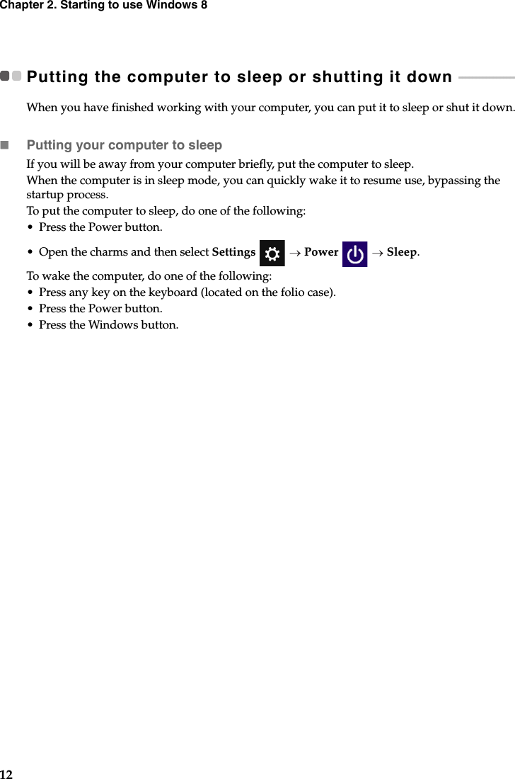 12Chapter 2. Starting to use Windows 8Putting the computer to sleep or shutting it down  - - - - - - - - - - - - - - - - - - When you have finished working with your computer, you can put it to sleep or shut it down.Putting your computer to sleepIf you will be away from your computer briefly, put the computer to sleep. When the computer is in sleep mode, you can quickly wake it to resume use, bypassing the startup process.To put the computer to sleep, do one of the following:• Press the Power button.•Open the charms and then select Settings   Power   Sleep.To wake the computer, do one of the following:• Press any key on the keyboard (located on the folio case).• Press the Power button.• Press the Windows button.