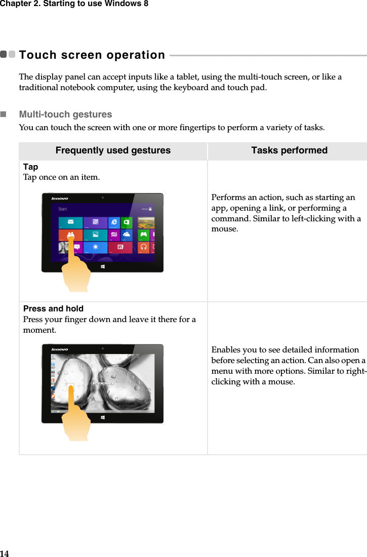 14Chapter 2. Starting to use Windows 8Touch screen operation  - - - - - - - - - - - - - - - - - - - - - - - - - - - - - - - - - - - - - - - - - - - - - - - - - - - - - - - - - - - - - - - - - - - - - - - - - - - - - - - - - - - The display panel can accept inputs like a tablet, using the multi-touch screen, or like a traditional notebook computer, using the keyboard and touch pad.Multi-touch gesturesYou can touch the screen with one or more fingertips to perform a variety of tasks.Frequently used gestures Tasks performedTapTap once on an item.Performs an action, such as starting an app, opening a link, or performing a command. Similar to left-clicking with a mouse.Press and holdPress your finger down and leave it there for a moment.Enables you to see detailed information before selecting an action. Can also open a menu with more options. Similar to right-clicking with a mouse.