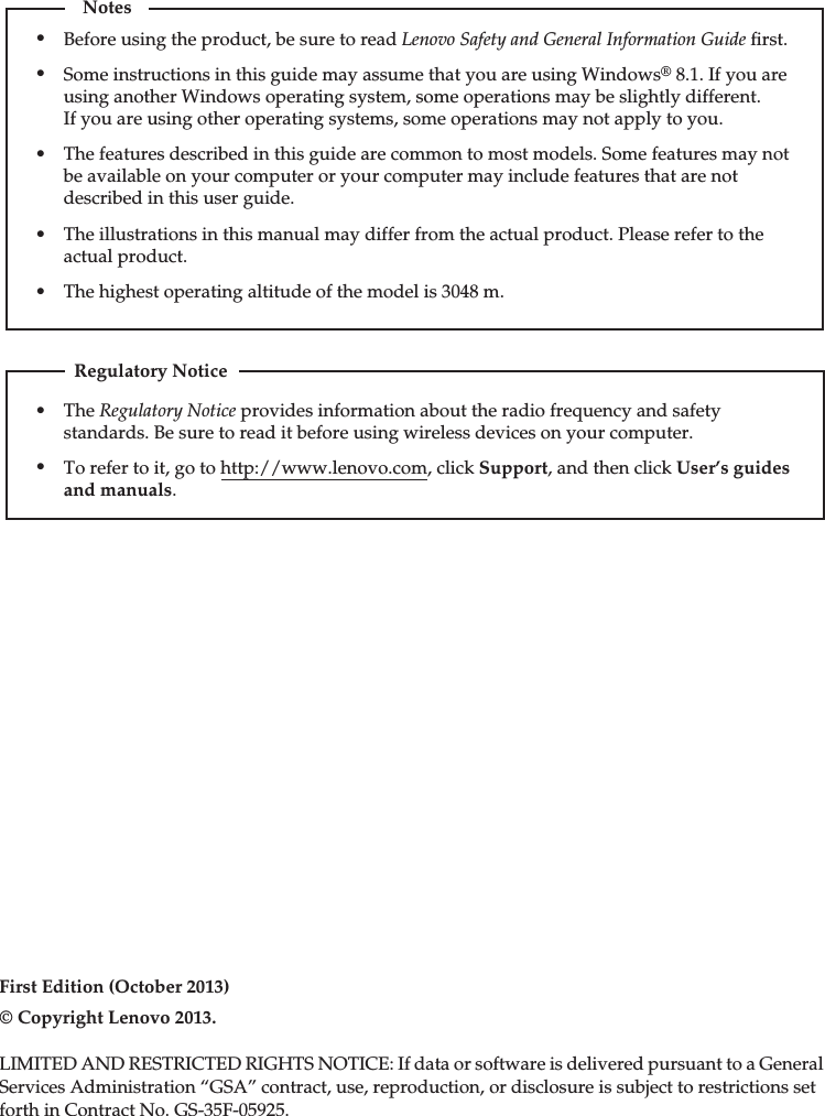 First Edition (October 2013)© Copyright Lenovo 2013. LIMITED AND RESTRICTED RIGHTS NOTICE: If data or software is delivered pursuant to a GeneralServices Administration “GSA” contract, use, reproduction, or disclosure is subject to restrictions setforth in Contract No. GS-35F-05925.The Regulatory Notice provides information about the radio frequency and safety standards. Be sure to read it before using wireless devices on your computer.To refer to it, go to http://www.lenovo.com, click Support, and then click User’s guides and manuals.Regulatory NoticeBefore using the product, be sure to read Lenovo Safety and General Information Guide ﬁrst.The features described in this guide are common to most models. Some features may not be available on your computer or your computer may include features that are not described in this user guide.Some instructions in this guide may assume that you are using Windows® 8.1. If you are using another Windows operating system, some operations may be slightly different. If you are using other operating systems, some operations may not apply to you.Notes•••The illustrations in this manual may differ from the actual product. Please refer to the actual product.•The highest operating altitude of the model is 3048 m.•••