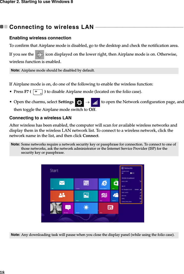 18Chapter 2. Starting to use Windows 8Connecting to wireless LAN  - - - - - - - - - - - - - - - - - - - - - - - - - - - - - - - - - - - - - - - - - - - - - - - - - - - - - - - - - - - - - - - - - - - - - - - - - Enabling wireless connectionTo confirm that Airplane mode is disabled, go to the desktop and check the notification area.If you see the  icon displayed on the lower right, then Airplane mode is on. Otherwise, wireless function is enabled.If Airplane mode is on, do one of the following to enable the wireless function:• Press F7 (   ) to disable Airplane mode (located on the folio case).•Open the charms, select Settings    to open the Network configuration page, and then toggle the Airplane mode switch to Off.Connecting to a wireless LANAfter wireless has been enabled, the computer will scan for available wireless networks and display them in the wireless LAN network list. To connect to a wireless network, click the network name in the list, and then click Connect.Note: Airplane mode should be disabled by default.Note: Some networks require a network security key or passphrase for connection. To connect to one of those networks, ask the network administrator or the Internet Service Provider (ISP) for the security key or passphrase.Note: Any downloading task will pause when you close the display panel (while using the folio case).