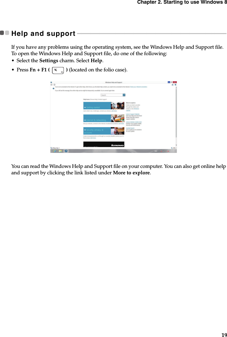 Chapter 2. Starting to use Windows 819Help and support - - - - - - - - - - - - - - - - - - - - - - - - - - - - - - - - - - - - - - - - - - - - - - - - - - - - - - - - - - - - - - - - - - - - - - - - - - - - - - - - - - - - - - - - - - - - - - - - - - - - -If you have any problems using the operating system, see the Windows Help and Support file. To open the Windows Help and Support file, do one of the following:•Select the Settings charm. Select Help.•Press Fn + F1 (   ) (located on the folio case). You can read the Windows Help and Support file on your computer. You can also get online help and support by clicking the link listed under More to explore.