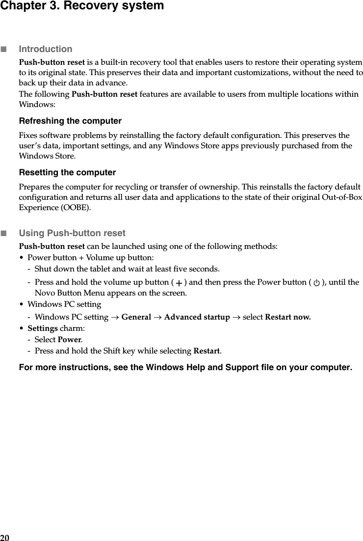 20Chapter 3. Recovery systemIntroductionPush-button reset is a built-in recovery tool that enables users to restore their operating system to its original state. This preserves their data and important customizations, without the need to back up their data in advance.The following Push-button reset features are available to users from multiple locations within Windows:Refreshing the computerFixes software problems by reinstalling the factory default configuration. This preserves the user’s data, important settings, and any Windows Store apps previously purchased from the Windows Store.Resetting the computerPrepares the computer for recycling or transfer of ownership. This reinstalls the factory default configuration and returns all user data and applications to the state of their original Out-of-Box Experience (OOBE).Using Push-button resetPush-button reset can be launched using one of the following methods:•Power button + Volume up button:-Shut down the tablet and wait at least five seconds.- Press and hold the volume up button () and then press the Power button ( ), until the Novo Button Menu appears on the screen.•Windows PC setting-Windows PC setting  General  Advanced startup  select Restart now.•Settings charm:-Select Power.- Press and hold the Shift key while selecting Restart.For more instructions, see the Windows Help and Support file on your computer.