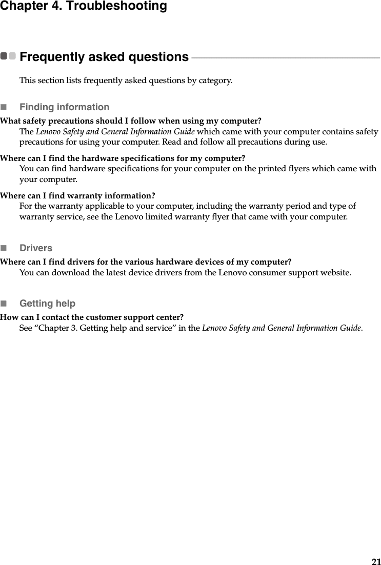 21Chapter 4. TroubleshootingFrequently asked questions - - - - - - - - - - - - - - - - - - - - - - - - - - - - - - - - - - - - - - - - - - - - - - - - - - - - - - - - - - - - - - - - - - - - - - - - - - - -This section lists frequently asked questions by category.Finding informationWhat safety precautions should I follow when using my computer? The Lenovo Safety and General Information Guide which came with your computer contains safety precautions for using your computer. Read and follow all precautions during use.Where can I find the hardware specifications for my computer? You can find hardware specifications for your computer on the printed flyers which came with your computer.Where can I find warranty information? For the warranty applicable to your computer, including the warranty period and type of warranty service, see the Lenovo limited warranty flyer that came with your computer.Drivers Where can I find drivers for the various hardware devices of my computer? You can download the latest device drivers from the Lenovo consumer support website.Getting helpHow can I contact the customer support center? See “Chapter 3. Getting help and service” in the Lenovo Safety and General Information Guide.