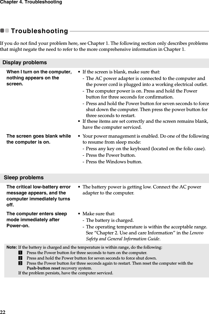 22Chapter 4. TroubleshootingTroubleshooting - - - - - - - - - - - - - - - - - - - - - - - - - - - - - - - - - - - - - - - - - - - - - - - - - - - - - - - - - - - - - - - - - - - - - - - - - - - - - - - - - - - - - - - - - - - - - - - - - - - - - - If you do not find your problem here, see Chapter 1. The following section only describes problems that might negate the need to refer to the more comprehensive information in Chapter 1.Display problemsWhen I turn on the computer, nothing appears on the screen.•If the screen is blank, make sure that:- The AC power adapter is connected to the computer and the power cord is plugged into a working electrical outlet.-The computer power is on. Press and hold the Power button for three seconds for confirmation.- Press and hold the Power button for seven seconds to force shut down the computer. Then press the power button for three seconds to restart.•If these items are set correctly and the screen remains blank, have the computer serviced. The screen goes blank while the computer is on.•Your power management is enabled. Do one of the following to resume from sleep mode:- Press any key on the keyboard (located on the folio case).- Press the Power button.- Press the Windows button. Sleep problemsThe critical low-battery error message appears, and the computer immediately turns off.•The battery power is getting low. Connect the AC power adapter to the computer.The computer enters sleep mode immediately after Power-on. • Make sure that: -The battery is charged.-The operating temperature is within the acceptable range. See “Chapter 2. Use and care Information” in the Lenovo Safety and General Information Guide.Note: If the battery is charged and the temperature is within range, do the following:1Press the Power button for three seconds to turn on the computer.2Press and hold the Power button for seven seconds to force shut down.3Press the Power button for three seconds again to restart. Then reset the computer with the Push-button reset recovery system. If the problem persists, have the computer serviced.