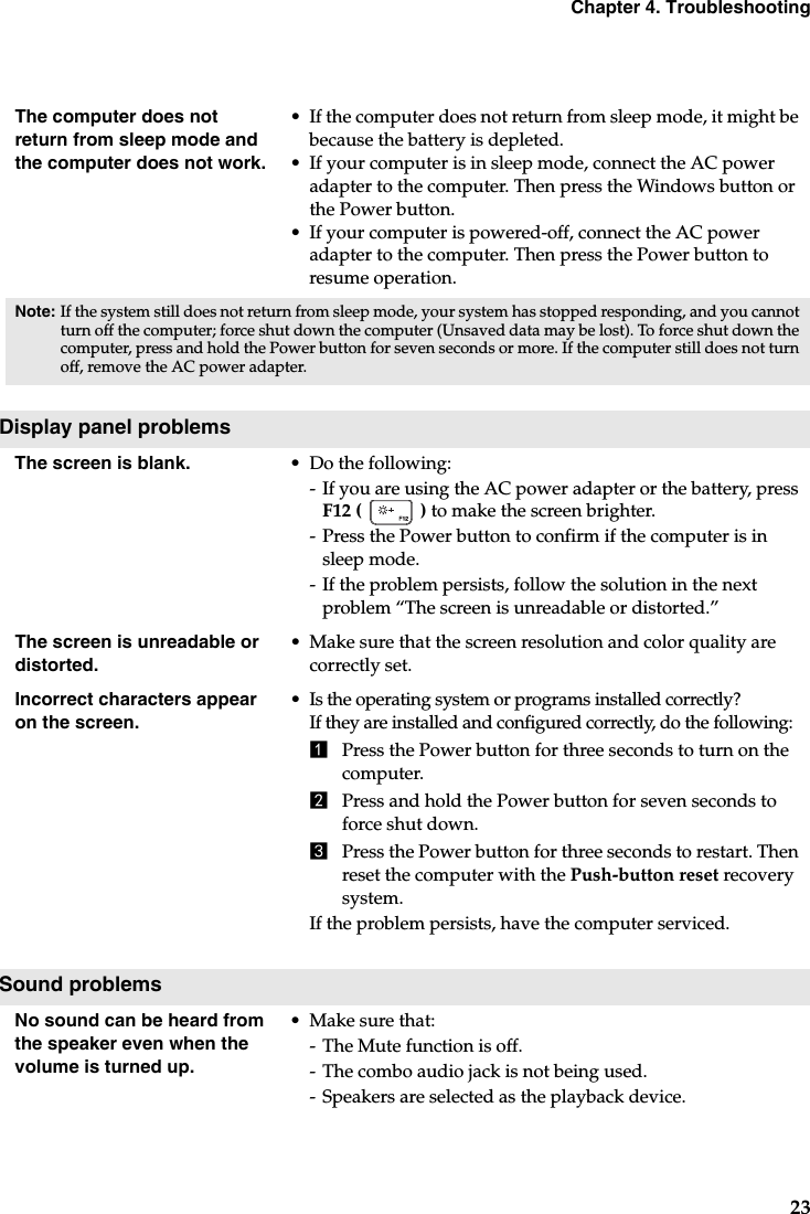 Chapter 4. Troubleshooting23The computer does not return from sleep mode and the computer does not work. •If the computer does not return from sleep mode, it might be because the battery is depleted.•If your computer is in sleep mode, connect the AC power adapter to the computer. Then press the Windows button or the Power button.•If your computer is powered-off, connect the AC power adapter to the computer. Then press the Power button to resume operation.Note: If the system still does not return from sleep mode, your system has stopped responding, and you cannot turn off the computer; force shut down the computer (Unsaved data may be lost). To force shut down the computer, press and hold the Power button for seven seconds or more. If the computer still does not turn off, remove the AC power adapter.Display panel problemsThe screen is blank.  •Do the following:-If you are using the AC power adapter or the battery, press F12 (  ) to make the screen brighter.- Press the Power button to confirm if the computer is in sleep mode.-If the problem persists, follow the solution in the next problem “The screen is unreadable or distorted.”The screen is unreadable or distorted.• Make sure that the screen resolution and color quality are correctly set.Incorrect characters appear on the screen.•Is the operating system or programs installed correctly? If they are installed and configured correctly, do the following:1Press the Power button for three seconds to turn on the computer.2Press and hold the Power button for seven seconds to force shut down.3Press the Power button for three seconds to restart. Then reset the computer with the Push-button reset recovery system. If the problem persists, have the computer serviced.Sound problemsNo sound can be heard from the speaker even when the volume is turned up.• Make sure that:-The Mute function is off.-The combo audio jack is not being used.-Speakers are selected as the playback device. 