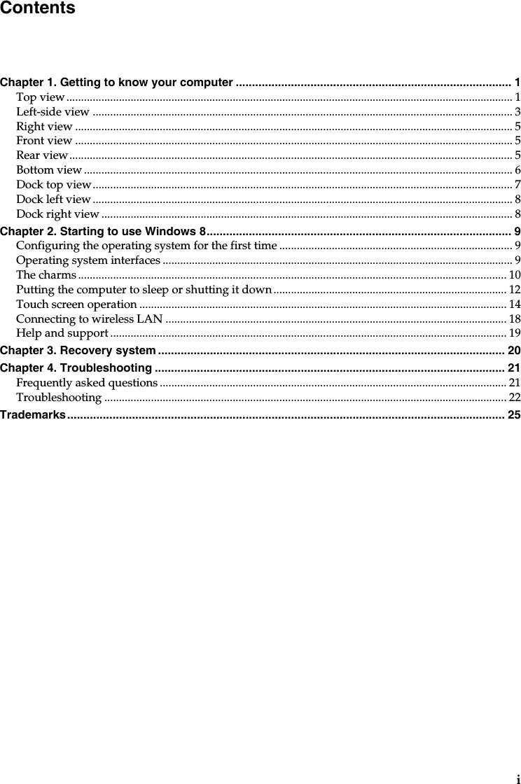 iChapter 1. Getting to know your computer ..................................................................................... 1Top view......................................................................................................................................................... 1Left-side view ................................................................................................................................................ 3Right view ...................................................................................................................................................... 5Front view ...................................................................................................................................................... 5Rear view........................................................................................................................................................ 5Bottom view ................................................................................................................................................... 6Dock top view................................................................................................................................................ 7Dock left view ................................................................................................................................................ 8Dock right view ............................................................................................................................................. 8Chapter 2. Starting to use Windows 8.............................................................................................. 9Configuring the operating system for the first time ................................................................................ 9Operating system interfaces ........................................................................................................................ 9The charms ................................................................................................................................................... 10Putting the computer to sleep or shutting it down................................................................................ 12Touch screen operation.............................................................................................................................. 14Connecting to wireless LAN ..................................................................................................................... 18Help and support........................................................................................................................................ 19Chapter 3. Recovery system ........................................................................................................... 20Chapter 4. Troubleshooting ............................................................................................................ 21Frequently asked questions ....................................................................................................................... 21Troubleshooting .......................................................................................................................................... 22Trademarks....................................................................................................................................... 25Contents