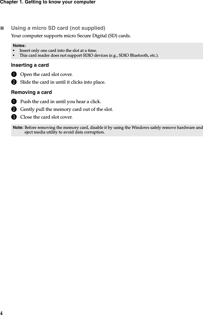 4Chapter 1. Getting to know your computerUsing a micro SD card (not supplied)Your computer supports micro Secure Digital (SD) cards.Inserting a card1Open the card slot cover.2Slide the card in until it clicks into place.Removing a card1Push the card in until you hear a click.2Gently pull the memory card out of the slot.3Close the card slot cover.Notes: •Insert only one card into the slot at a time.•This card reader does not support SDIO devices (e.g., SDIO Bluetooth, etc.).Note: Before removing the memory card, disable it by using the Windows safely remove hardware and eject media utility to avoid data corruption.
