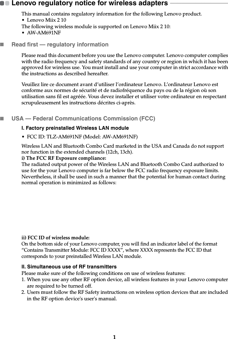 1Lenovo regulatory notice for wireless adapters  - - - - - - - - - - - - - - - - - - - - - - - - - - - - - - - - - - - - - - - -This manual contains regulatory information for the following Lenovo product.• Lenovo Miix 2 10The following wireless module is supported on Lenovo Miix 2 10:• AW-AM691NFRead first — regulatory informationPlease read this document before you use the Lenovo computer. Lenovo computer complies with the radio frequency and safety standards of any country or region in which it has been approved for wireless use. You must install and use your computer in strict accordance with the instructions as described hereafter. Veuillez lire ce document avant d’utiliser l’ordinateur Lenovo. L’ordinateur Lenovo est conforme aux normes de sécurité et de radiofréquence du pays ou de la région où son utilisation sans fil est agréée. Vous devez installer et utiliser votre ordinateur en respectant scrupuleusement les instructions décrites ci-après.USA — Federal Communications Commission (FCC) I. Factory preinstalled Wireless LAN module • FCC ID: TLZ-AM691NF (Model: AW-AM691NF)Wireless LAN and Bluetooth Combo Card marketed in the USA and Canada do not support nor function in the extended channels (12ch, 13ch). i) The FCC RF Exposure compliance:The radiated output power of the Wireless LAN and Bluetooth Combo Card authorized to use for the your Lenovo computer is far below the FCC radio frequency exposure limits. Nevertheless, it shall be used in such a manner that the potential for human contact during normal operation is minimized as follows:ii) FCC ID of wireless module: On the bottom side of your Lenovo computer, you will find an indicator label of the format “Contains Transmitter Module: FCC ID XXXX”, where XXXX represents the FCC ID that corresponds to your preinstalled Wireless LAN module. II. Simultaneous use of RF transmittersPlease make sure of the following conditions on use of wireless features:1. When you use any other RF option device, all wireless features in your Lenovo computer are required to be turned off.2. Users must follow the RF Safety instructions on wireless option devices that are included in the RF option device&apos;s user&apos;s manual.