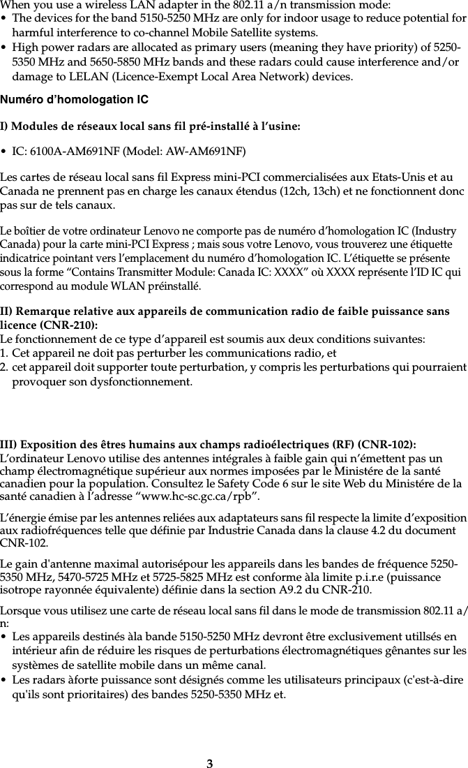 3When you use a wireless LAN adapter in the 802.11 a/n transmission mode:• The devices for the band 5150-5250 MHz are only for indoor usage to reduce potential for harmful interference to co-channel Mobile Satellite systems.• High power radars are allocated as primary users (meaning they have priority) of 5250-5350 MHz and 5650-5850 MHz bands and these radars could cause interference and/or damage to LELAN (Licence-Exempt Local Area Network) devices.Numéro d’homologation ICI) Modules de réseaux local sans fil pré-installé à l’usine:• IC: 6100A-AM691NF (Model: AW-AM691NF)Les cartes de réseau local sans fil Express mini-PCI commercialisées aux Etats-Unis et au Canada ne prennent pas en charge les canaux étendus (12ch, 13ch) et ne fonctionnent donc pas sur de tels canaux. Le boîtier de votre ordinateur Lenovo ne comporte pas de numéro d’homologation IC (Industry Canada) pour la carte mini-PCI Express ; mais sous votre Lenovo, vous trouverez une étiquette indicatrice pointant vers l’emplacement du numéro d’homologation IC. L’étiquette se présente sous la forme “Contains Transmitter Module: Canada IC: XXXX” où XXXX représente l’ID IC qui correspond au module WLAN préinstallé.II) Remarque relative aux appareils de communication radio de faible puissance sans licence (CNR-210):Le fonctionnement de ce type d’appareil est soumis aux deux conditions suivantes:1. Cet appareil ne doit pas perturber les communications radio, et2. cet appareil doit supporter toute perturbation, y compris les perturbations qui pourraient provoquer son dysfonctionnement.III) Exposition des êtres humains aux champs radioélectriques (RF) (CNR-102):L’ordinateur Lenovo utilise des antennes intégrales à faible gain qui n’émettent pas un champ électromagnétique supérieur aux normes imposées par le Ministére de la santé canadien pour la population. Consultez le Safety Code 6 sur le site Web du Ministére de la santé canadien à l’adresse “www.hc-sc.gc.ca/rpb”.L’énergie émise par les antennes reliées aux adaptateurs sans fil respecte la limite d’exposition aux radiofréquences telle que définie par Industrie Canada dans la clause 4.2 du document CNR-102. Le gain d&apos;antenne maximal autorisépour les appareils dans les bandes de fréquence 5250-5350 MHz, 5470-5725 MHz et 5725-5825 MHz est conforme àla limite p.i.r.e (puissance isotrope rayonnée équivalente) définie dans la section A9.2 du CNR-210.Lorsque vous utilisez une carte de réseau local sans fil dans le mode de transmission 802.11 a/n:• Les appareils destinés àla bande 5150-5250 MHz devront être exclusivement utillsés en intérieur afin de réduire les risques de perturbations électromagnétiques gênantes sur les systèmes de satellite mobile dans un même canal.• Les radars àforte puissance sont désignés comme les utilisateurs principaux (c&apos;est-à-dire qu&apos;ils sont prioritaires) des bandes 5250-5350 MHz et.