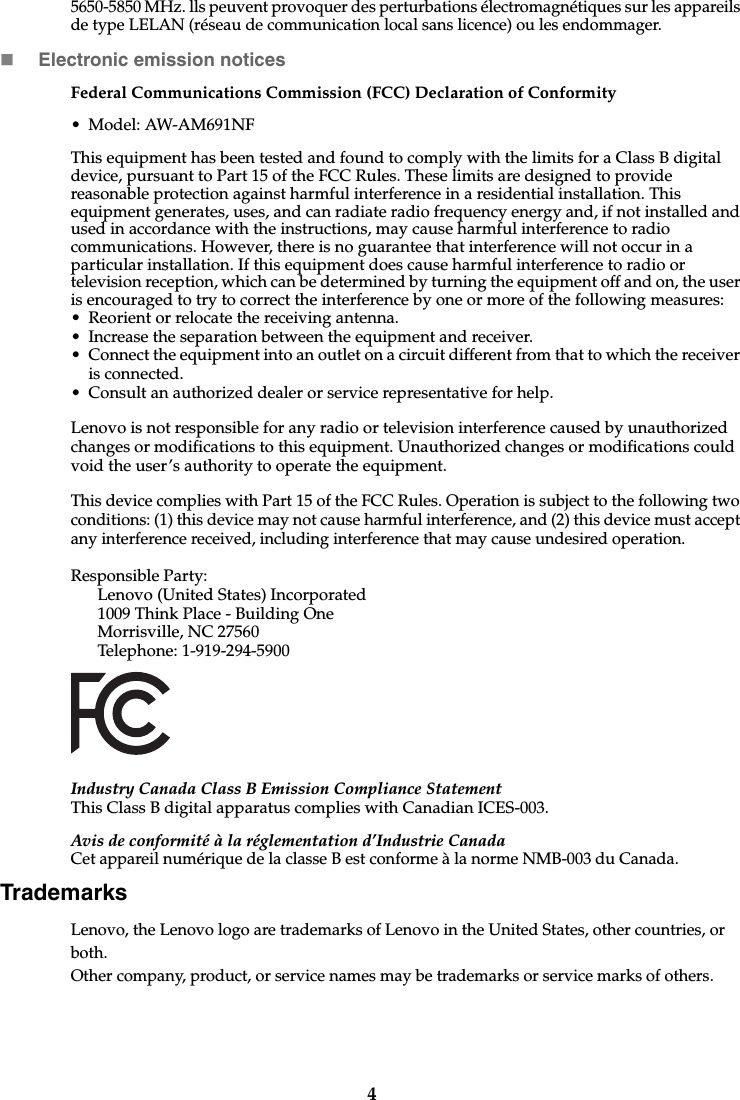 45650-5850 MHz. lls peuvent provoquer des perturbations électromagnétiques sur les appareils de type LELAN (réseau de communication local sans licence) ou les endommager.Electronic emission noticesFederal Communications Commission (FCC) Declaration of Conformity• Model: AW-AM691NFThis equipment has been tested and found to comply with the limits for a Class B digital device, pursuant to Part 15 of the FCC Rules. These limits are designed to provide reasonable protection against harmful interference in a residential installation. This equipment generates, uses, and can radiate radio frequency energy and, if not installed and used in accordance with the instructions, may cause harmful interference to radio communications. However, there is no guarantee that interference will not occur in a particular installation. If this equipment does cause harmful interference to radio or television reception, which can be determined by turning the equipment off and on, the user is encouraged to try to correct the interference by one or more of the following measures: • Reorient or relocate the receiving antenna. • Increase the separation between the equipment and receiver.• Connect the equipment into an outlet on a circuit different from that to which the receiver is connected.• Consult an authorized dealer or service representative for help.Lenovo is not responsible for any radio or television interference caused by unauthorized changes or modifications to this equipment. Unauthorized changes or modifications could void the user’s authority to operate the equipment.This device complies with Part 15 of the FCC Rules. Operation is subject to the following two conditions: (1) this device may not cause harmful interference, and (2) this device must accept any interference received, including interference that may cause undesired operation. Responsible Party: Lenovo (United States) Incorporated 1009 Think Place - Building One Morrisville, NC 27560 Telephone: 1-919-294-5900 Industry Canada Class B Emission Compliance StatementThis Class B digital apparatus complies with Canadian ICES-003.Avis de conformité à la réglementation d’Industrie CanadaCet appareil numérique de la classe B est conforme à la norme NMB-003 du Canada.TrademarksLenovo, the Lenovo logo are trademarks of Lenovo in the United States, other countries, or both.Other company, product, or service names may be trademarks or service marks of others. 