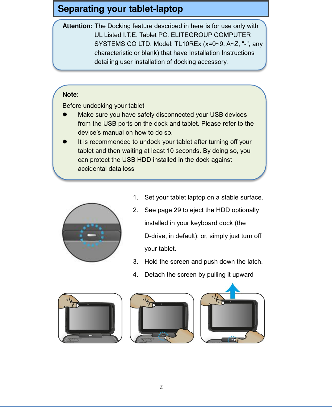  2 Separating your tablet-laptop Attention: The Docking feature described in here is for use only with UL Listed I.T.E. Tablet PC. ELITEGROUP COMPUTER SYSTEMS CO LTD, Model: TL10REx (x=0~9, A~Z, &quot;-&quot;, any characteristic or blank) that have Installation Instructions detailing user installation of docking accessory.   Note:   Before undocking your tablet   Make sure you have safely disconnected your USB devices from the USB ports on the dock and tablet. Please refer to the device’s manual on how to do so.   It is recommended to undock your tablet after turning off your tablet and then waiting at least 10 seconds. By doing so, you can protect the USB HDD installed in the dock against accidental data loss   1.  Set your tablet laptop on a stable surface. 2.  See page 29 to eject the HDD optionally installed in your keyboard dock (the D-drive, in default); or, simply just turn off your tablet. 3.  Hold the screen and push down the latch.  4.  Detach the screen by pulling it upward     