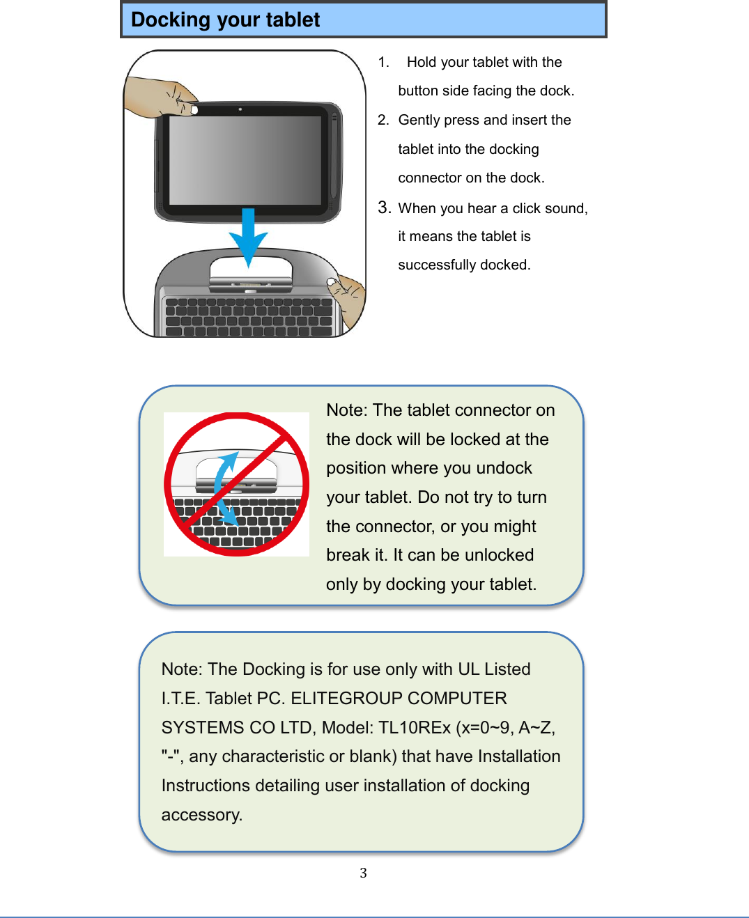  3 Note: The Docking is for use only with UL Listed I.T.E. Tablet PC. ELITEGROUP COMPUTER SYSTEMS CO LTD, Model: TL10REx (x=0~9, A~Z, &quot;-&quot;, any characteristic or blank) that have Installation Instructions detailing user installation of docking accessory. Docking your tablet 1.  Hold your tablet with the button side facing the dock. 2.  Gently press and insert the tablet into the docking connector on the dock. 3. When you hear a click sound, it means the tablet is successfully docked.       Note: The tablet connector on the dock will be locked at the position where you undock your tablet. Do not try to turn the connector, or you might break it. It can be unlocked only by docking your tablet.        