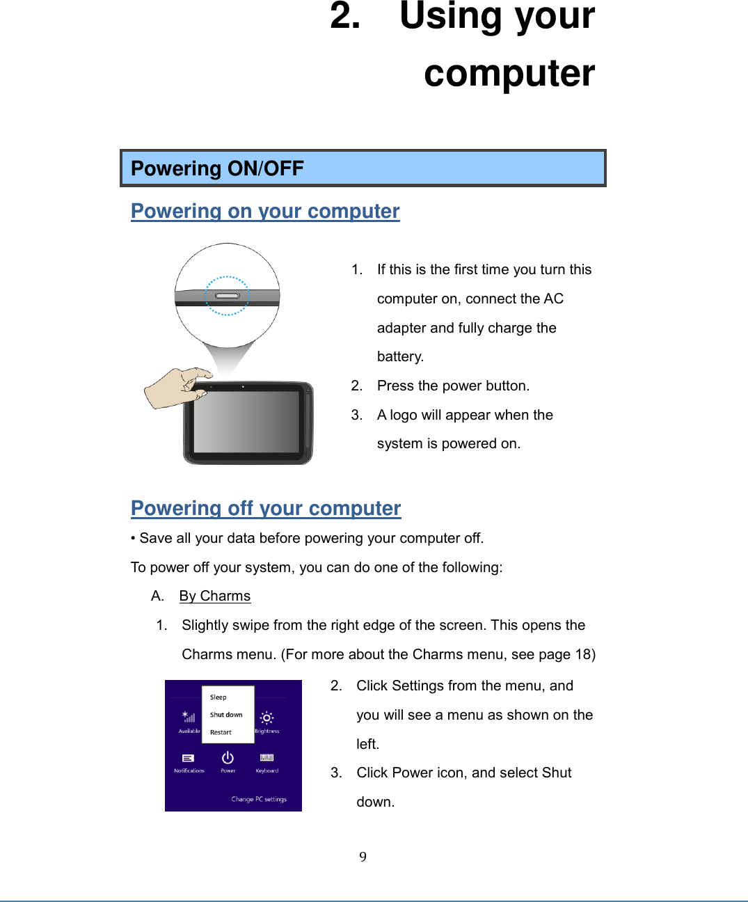  9 2.    Using your computer Powering ON/OFF Powering on your computer  1.  If this is the first time you turn this computer on, connect the AC adapter and fully charge the battery.   2.  Press the power button. 3.  A logo will appear when the system is powered on.  Powering off your computer • Save all your data before powering your computer off. To power off your system, you can do one of the following: A.    By Charms 1.  Slightly swipe from the right edge of the screen. This opens the Charms menu. (For more about the Charms menu, see page 18) 2.  Click Settings from the menu, and you will see a menu as shown on the left. 3.  Click Power icon, and select Shut down.   
