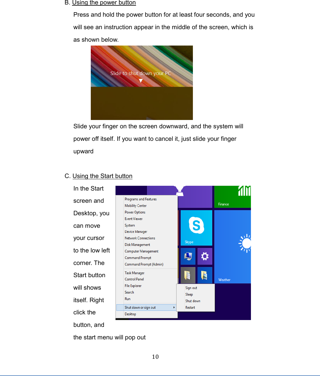  10  B. Using the power button Press and hold the power button for at least four seconds, and you will see an instruction appear in the middle of the screen, which is as shown below.  Slide your finger on the screen downward, and the system will power off itself. If you want to cancel it, just slide your finger upward    C. Using the Start button In the Start screen and Desktop, you can move your cursor to the low left corner. The Start button will shows itself. Right click the button, and the start menu will pop out 