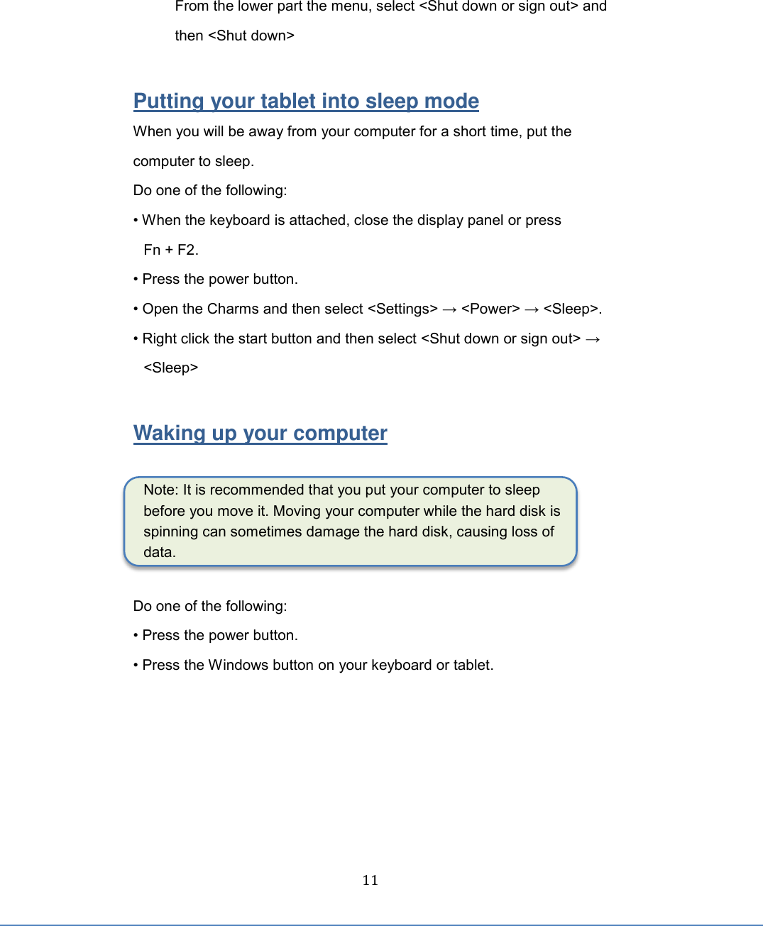  11 From the lower part the menu, select &lt;Shut down or sign out&gt; and then &lt;Shut down&gt;  Putting your tablet into sleep mode When you will be away from your computer for a short time, put the computer to sleep. Do one of the following: • When the keyboard is attached, close the display panel or press Fn + F2. • Press the power button. • Open the Charms and then select &lt;Settings&gt; → &lt;Power&gt; → &lt;Sleep&gt;. • Right click the start button and then select &lt;Shut down or sign out&gt; → &lt;Sleep&gt;  Waking up your computer  Note: It is recommended that you put your computer to sleep before you move it. Moving your computer while the hard disk is spinning can sometimes damage the hard disk, causing loss of data.  Do one of the following: • Press the power button. • Press the Windows button on your keyboard or tablet.    