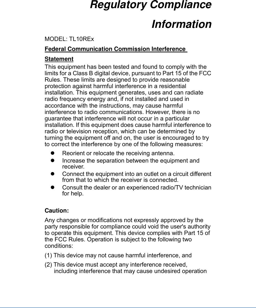 Regulatory Compliance Information  MODEL: TL10REx Federal Communication Commission Interference Statement This equipment has been tested and found to comply with the limits for a Class B digital device, pursuant to Part 15 of the FCC Rules. These limits are designed to provide reasonable protection against harmful interference in a residential installation. This equipment generates, uses and can radiate radio frequency energy and, if not installed and used in accordance with the instructions, may cause harmful interference to radio communications. However, there is no guarantee that interference will not occur in a particular installation. If this equipment does cause harmful interference to radio or television reception, which can be determined by turning the equipment off and on, the user is encouraged to try to correct the interference by one of the following measures:   Reorient or relocate the receiving antenna.   Increase the separation between the equipment and receiver.   Connect the equipment into an outlet on a circuit different from that to which the receiver is connected.   Consult the dealer or an experienced radio/TV technician for help.  Caution: Any changes or modifications not expressly approved by the party responsible for compliance could void the user&apos;s authority to operate this equipment. This device complies with Part 15 of the FCC Rules. Operation is subject to the following two conditions: (1) This device may not cause harmful interference, and (2) This device must accept any interference received, including interference that may cause undesired operation 