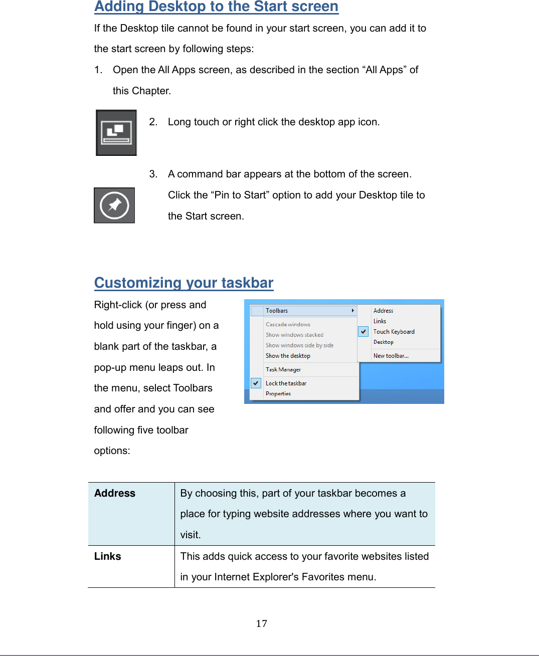  17 Adding Desktop to the Start screen If the Desktop tile cannot be found in your start screen, you can add it to the start screen by following steps: 1. Open the All Apps screen, as described in the section “All Apps” of this Chapter.  2.  Long touch or right click the desktop app icon.     3.  A command bar appears at the bottom of the screen. Click the “Pin to Start” option to add your Desktop tile to the Start screen.     Customizing your taskbar Right-click (or press and hold using your finger) on a blank part of the taskbar, a pop-up menu leaps out. In the menu, select Toolbars and offer and you can see following five toolbar options:    Address By choosing this, part of your taskbar becomes a place for typing website addresses where you want to visit.   Links This adds quick access to your favorite websites listed in your Internet Explorer&apos;s Favorites menu. 