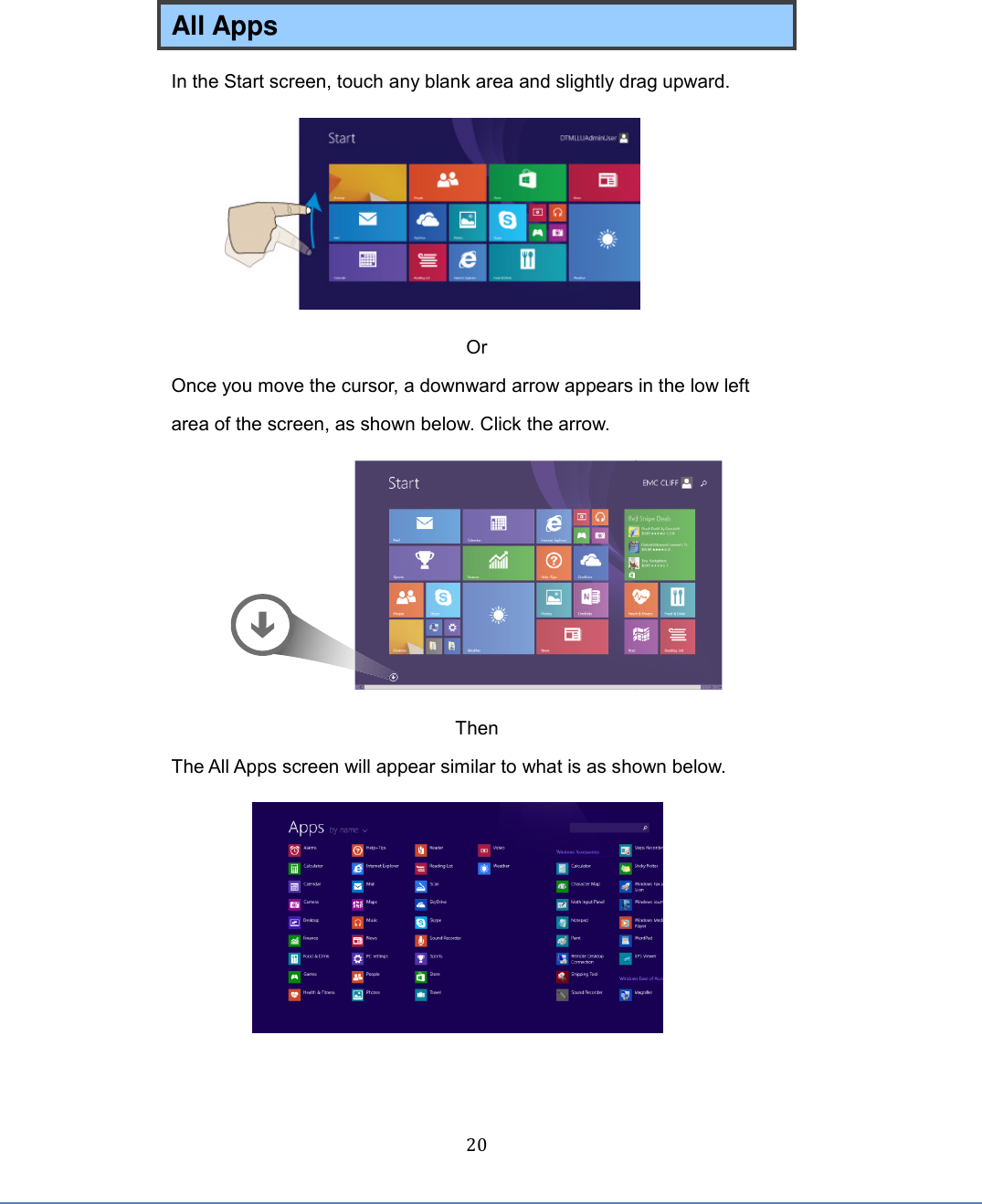  20 All Apps In the Start screen, touch any blank area and slightly drag upward.    Or Once you move the cursor, a downward arrow appears in the low left area of the screen, as shown below. Click the arrow.  Then The All Apps screen will appear similar to what is as shown below.   