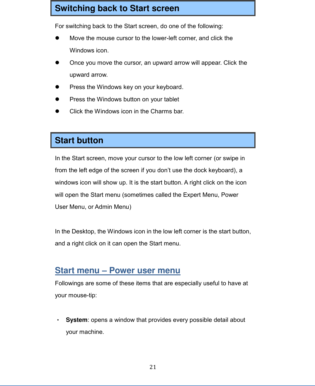  21 Switching back to Start screen For switching back to the Start screen, do one of the following:   Move the mouse cursor to the lower-left corner, and click the Windows icon.   Once you move the cursor, an upward arrow will appear. Click the upward arrow.   Press the Windows key on your keyboard.     Press the Windows button on your tablet   Click the Windows icon in the Charms bar.  Start button In the Start screen, move your cursor to the low left corner (or swipe in from the left edge of the screen if you don’t use the dock keyboard), a windows icon will show up. It is the start button. A right click on the icon will open the Start menu (sometimes called the Expert Menu, Power User Menu, or Admin Menu)  In the Desktop, the Windows icon in the low left corner is the start button, and a right click on it can open the Start menu.  Start menu – Power user menu Followings are some of these items that are especially useful to have at your mouse-tip:  • System: opens a window that provides every possible detail about your machine. 