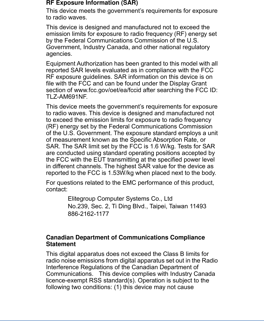 RF Exposure Information (SAR) This device meets the government’s requirements for exposure to radio waves. This device is designed and manufactured not to exceed the emission limits for exposure to radio frequency (RF) energy set by the Federal Communications Commission of the U.S. Government, Industry Canada, and other national regulatory agencies. Equipment Authorization has been granted to this model with all reported SAR levels evaluated as in compliance with the FCC RF exposure guidelines. SAR information on this device is on file with the FCC and can be found under the Display Grant section of www.fcc.gov/oet/ea/fccid after searching the FCC ID: TLZ-AM691NF. This device meets the government’s requirements for exposure to radio waves. This device is designed and manufactured not to exceed the emission limits for exposure to radio frequency (RF) energy set by the Federal Communications Commission of the U.S. Government. The exposure standard employs a unit of measurement known as the Specific Absorption Rate, or SAR. The SAR limit set by the FCC is 1.6 W/kg. Tests for SAR are conducted using standard operating positions accepted by the FCC with the EUT transmitting at the specified power level in different channels. The highest SAR value for the device as reported to the FCC is 1.53W/kg when placed next to the body. For questions related to the EMC performance of this product, contact: Elitegroup Computer Systems Co., Ltd No.239, Sec. 2, Ti Ding Blvd., Taipei, Taiwan 11493 886-2162-1177   Canadian Department of Communications Compliance Statement This digital apparatus does not exceed the Class B limits for radio noise emissions from digital apparatus set out in the Radio Interference Regulations of the Canadian Department of Communications.   This device complies with Industry Canada licence-exempt RSS standard(s). Operation is subject to the following two conditions: (1) this device may not cause 