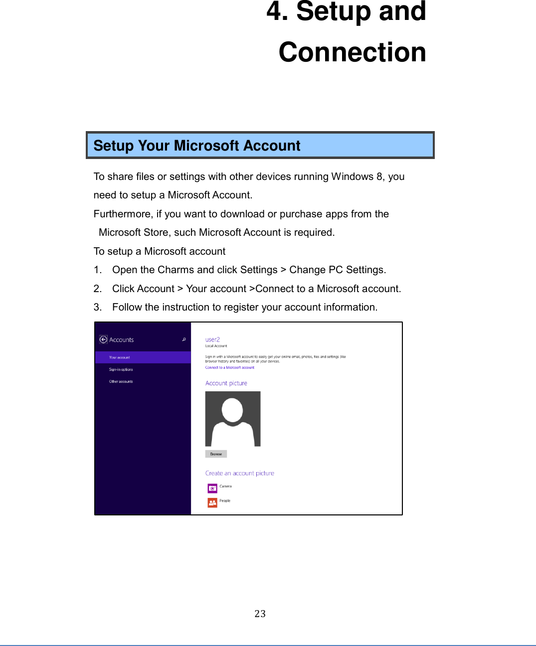  23 4. Setup and Connection  Setup Your Microsoft Account To share files or settings with other devices running Windows 8, you need to setup a Microsoft Account. Furthermore, if you want to download or purchase apps from the Microsoft Store, such Microsoft Account is required. To setup a Microsoft account 1.  Open the Charms and click Settings &gt; Change PC Settings. 2.  Click Account &gt; Your account &gt;Connect to a Microsoft account. 3.  Follow the instruction to register your account information.     