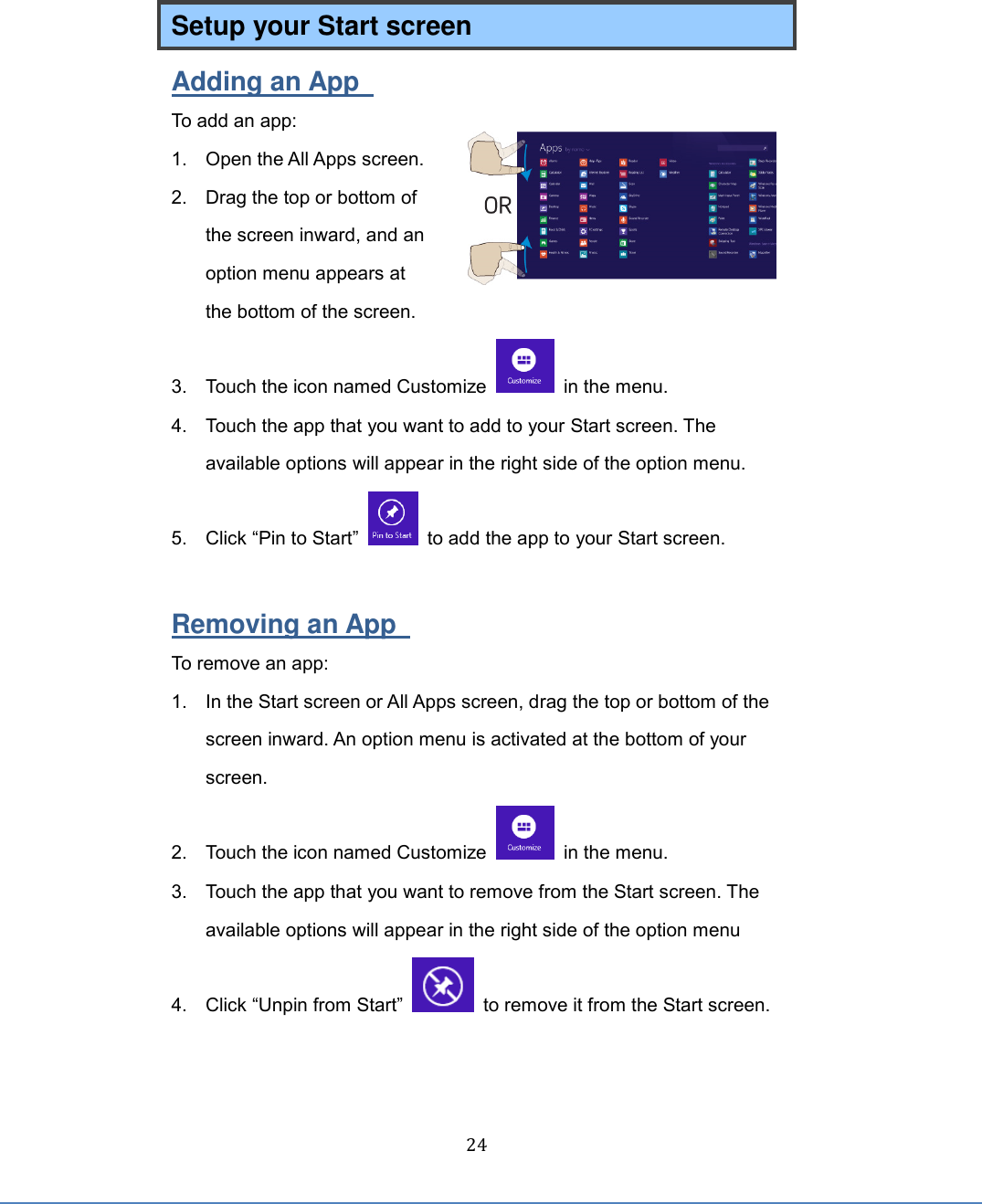  24 Setup your Start screen Adding an App   To add an app: 1.  Open the All Apps screen. 2.  Drag the top or bottom of the screen inward, and an option menu appears at the bottom of the screen.  3.  Touch the icon named Customize    in the menu. 4.  Touch the app that you want to add to your Start screen. The available options will appear in the right side of the option menu.     5.  Click “Pin to Start”    to add the app to your Start screen.  Removing an App   To remove an app: 1.  In the Start screen or All Apps screen, drag the top or bottom of the screen inward. An option menu is activated at the bottom of your screen.   2.  Touch the icon named Customize    in the menu. 3.  Touch the app that you want to remove from the Start screen. The available options will appear in the right side of the option menu 4. Click “Unpin from Start”    to remove it from the Start screen.    
