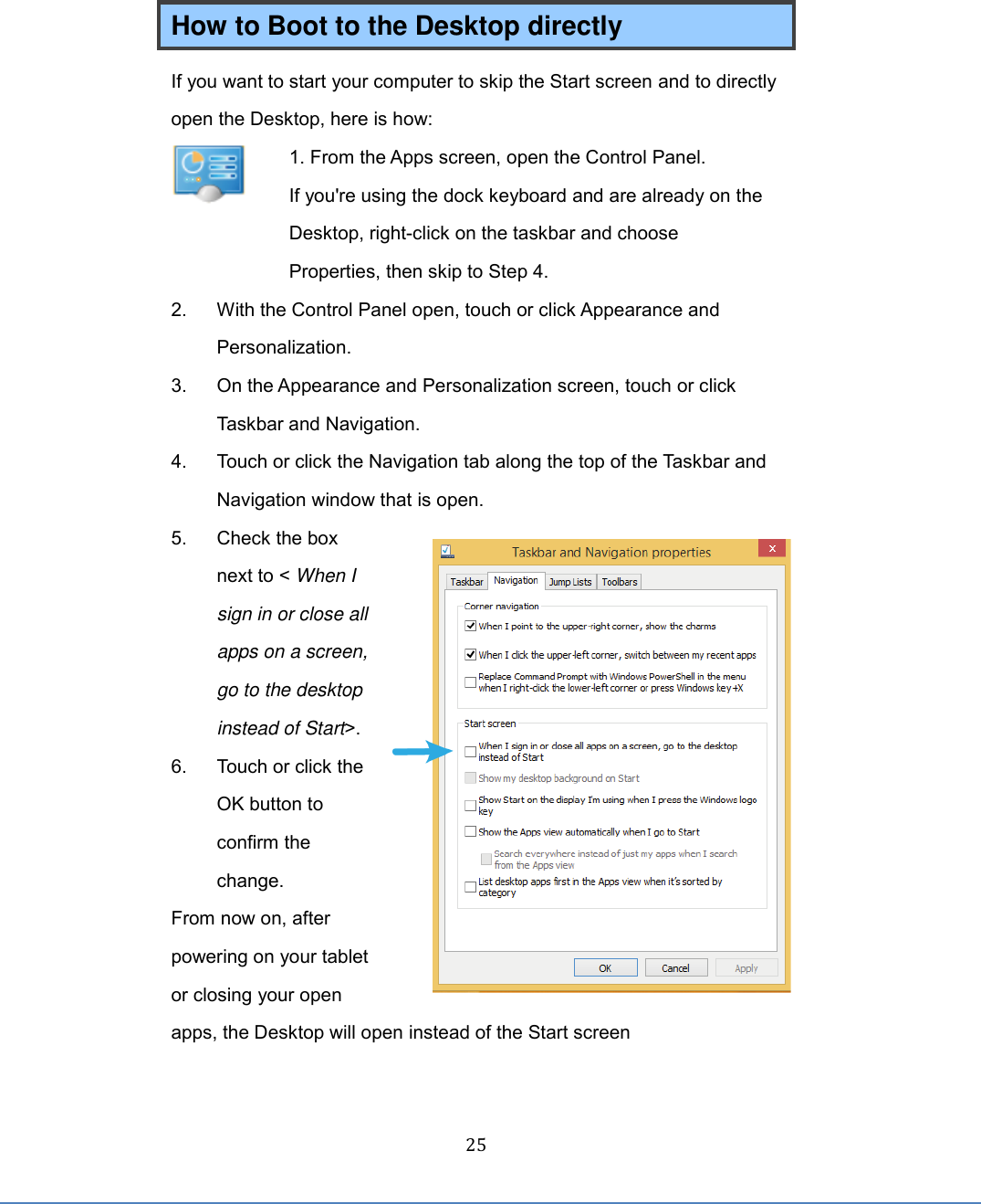  25 How to Boot to the Desktop directly If you want to start your computer to skip the Start screen and to directly open the Desktop, here is how:  1. From the Apps screen, open the Control Panel. If you&apos;re using the dock keyboard and are already on the Desktop, right-click on the taskbar and choose Properties, then skip to Step 4. 2.  With the Control Panel open, touch or click Appearance and Personalization. 3.  On the Appearance and Personalization screen, touch or click Taskbar and Navigation. 4.  Touch or click the Navigation tab along the top of the Taskbar and Navigation window that is open. 5.  Check the box next to &lt; When I sign in or close all apps on a screen, go to the desktop instead of Start&gt;.   6.  Touch or click the OK button to confirm the change. From now on, after powering on your tablet or closing your open apps, the Desktop will open instead of the Start screen  