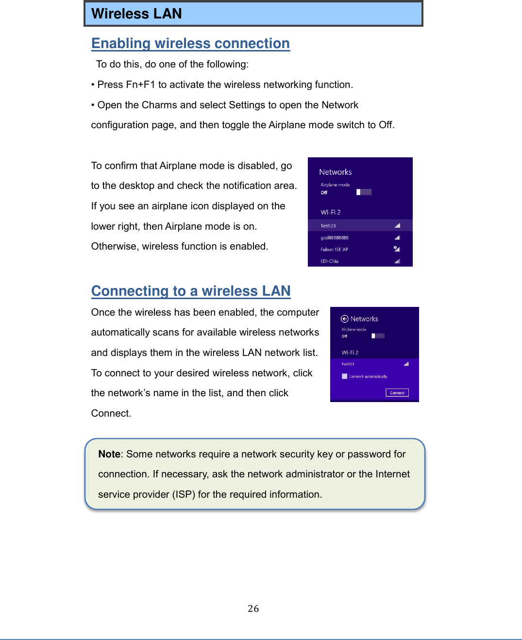  26 Wireless LAN   Enabling wireless connection   To do this, do one of the following:   • Press Fn+F1 to activate the wireless networking function. • Open the Charms and select Settings to open the Network configuration page, and then toggle the Airplane mode switch to Off.  To confirm that Airplane mode is disabled, go to the desktop and check the notification area. If you see an airplane icon displayed on the lower right, then Airplane mode is on. Otherwise, wireless function is enabled.  Connecting to a wireless LAN Once the wireless has been enabled, the computer automatically scans for available wireless networks and displays them in the wireless LAN network list. To connect to your desired wireless network, click the network’s name in the list, and then click Connect.  Note: Some networks require a network security key or password for connection. If necessary, ask the network administrator or the Internet service provider (ISP) for the required information.    