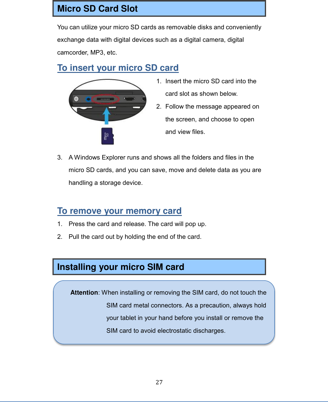  27 Micro SD Card Slot You can utilize your micro SD cards as removable disks and conveniently exchange data with digital devices such as a digital camera, digital camcorder, MP3, etc. To insert your micro SD card 1.  Insert the micro SD card into the card slot as shown below. 2.  Follow the message appeared on the screen, and choose to open and view files.    3.  A Windows Explorer runs and shows all the folders and files in the micro SD cards, and you can save, move and delete data as you are handling a storage device.  To remove your memory card 1.  Press the card and release. The card will pop up. 2.  Pull the card out by holding the end of the card.  Installing your micro SIM card  Attention: When installing or removing the SIM card, do not touch the SIM card metal connectors. As a precaution, always hold your tablet in your hand before you install or remove the SIM card to avoid electrostatic discharges.  