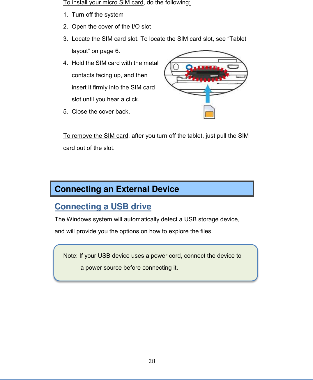  28 To install your micro SIM card, do the following: 1.  Turn off the system   2.  Open the cover of the I/O slot   3. Locate the SIM card slot. To locate the SIM card slot, see “Tablet layout” on page 6. 4.  Hold the SIM card with the metal contacts facing up, and then insert it firmly into the SIM card slot until you hear a click. 5.  Close the cover back.    To remove the SIM card, after you turn off the tablet, just pull the SIM card out of the slot.   Connecting an External Device Connecting a USB drive The Windows system will automatically detect a USB storage device, and will provide you the options on how to explore the files.    Note: If your USB device uses a power cord, connect the device to a power source before connecting it.     