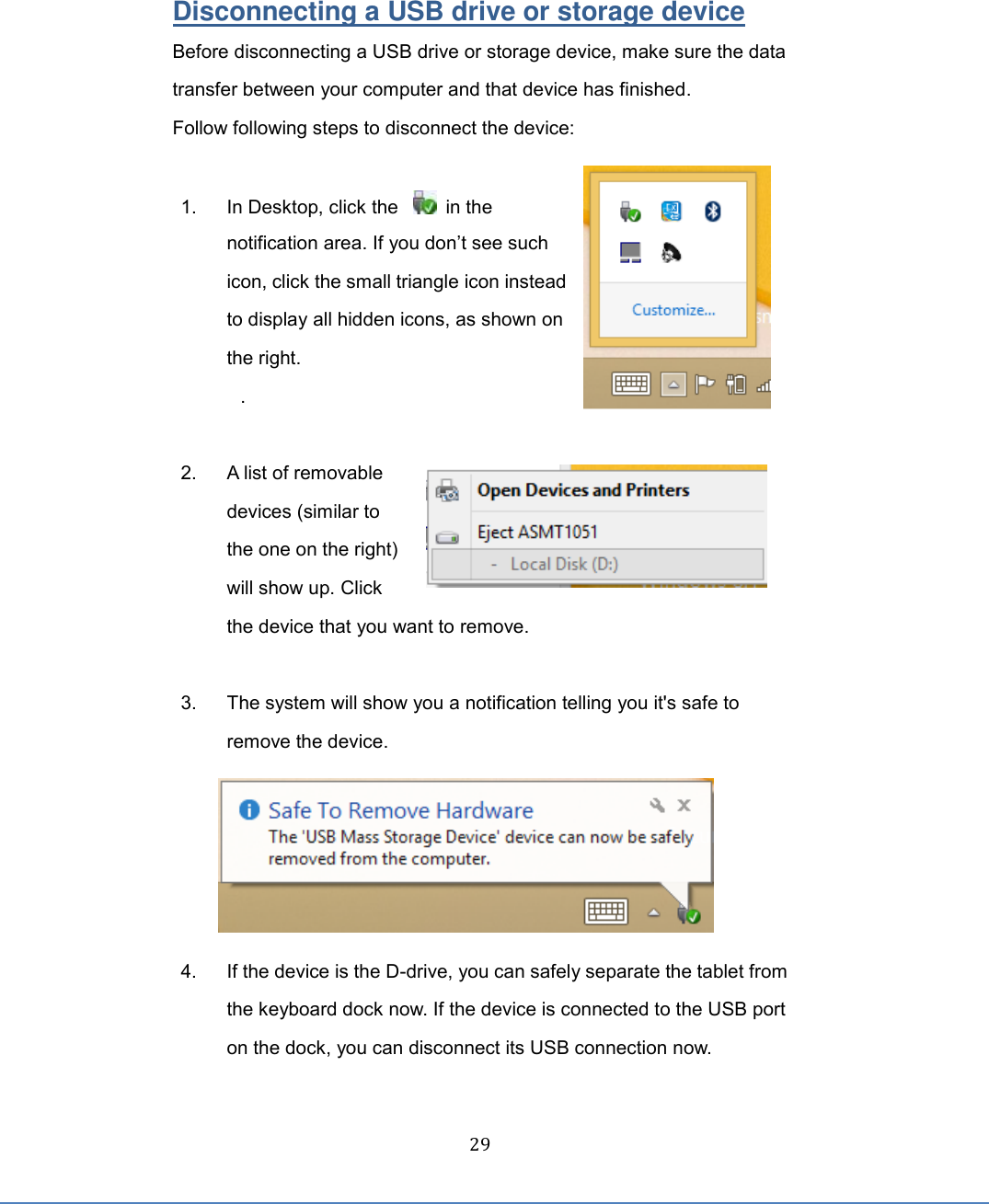  29 Disconnecting a USB drive or storage device Before disconnecting a USB drive or storage device, make sure the data transfer between your computer and that device has finished.   Follow following steps to disconnect the device:  1.  In Desktop, click the      in the notification area. If you don’t see such icon, click the small triangle icon instead to display all hidden icons, as shown on the right. .  2.  A list of removable devices (similar to the one on the right) will show up. Click the device that you want to remove.   3.  The system will show you a notification telling you it&apos;s safe to remove the device.  4.  If the device is the D-drive, you can safely separate the tablet from the keyboard dock now. If the device is connected to the USB port on the dock, you can disconnect its USB connection now.      